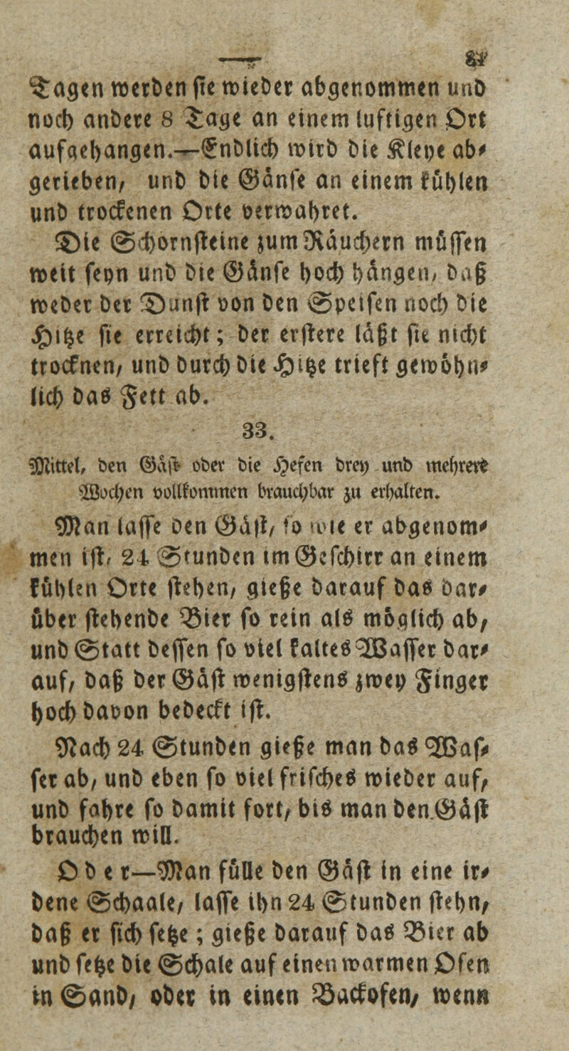 $;agen werben fie wieber abgenommen unö noeb anbete 8 Sage an einem luftigen Ott aufaet)angen.-r-£nt>lici) wirb bie Älene ab> gerteben/ unb bie @5änfe an einem füllen unb troefenen Orte üerwabret. SMe (Sd)om|reine jum {Käufern muffen weit feon unb bie ©änfe boeb fangen; ba§ weber ber §)unjt \>on ben @petfen noeb bie £i£e fte erreicht; ber erjrere läßt fit niebt troefnen/ unb bureb bie Jpifce trieft gewöhn* lieb bat gett ab. 33. Mittel, ben ©afc obev bie #efen brei) unb mefyrot 3Bod)en wllfornmen brauchbar ju erbalten. SBan tafle oen (9du\ fi rtH< er abgenom' men ijr, 24 \2>tunben tm©efcbirran einem fühlen Orte jteben/ gie§e barauf bat 'oax* über jrebenbe QMet fo rein al$ möqlicb ab/ unb (Statt beflfen fo t>tel falteö^Bajfet bat* auf/ ba§ ber ©äjt wenigftenä jme» Singet boebbaoon bebeeft ifr. Sftacr) 24 @tunben gie§e man bat <2Baf> fet ab/ unb eben fo oiel frifebeä wiebet auf/ unb fabte fo bamit fort/ biä man ben.^Jä ft braueben will. O b e t—9flan fülle ben (Saft in eine it# bene isScbaale/ laflfe ibn 24 @tunben ftebn; ba§ et fieb fefce; gie§e batauf bat 53ier ab unb fefce bie @dr>alc auf einen warmen Ofen in ®anD; obet in einen ^aefofen/ wenn