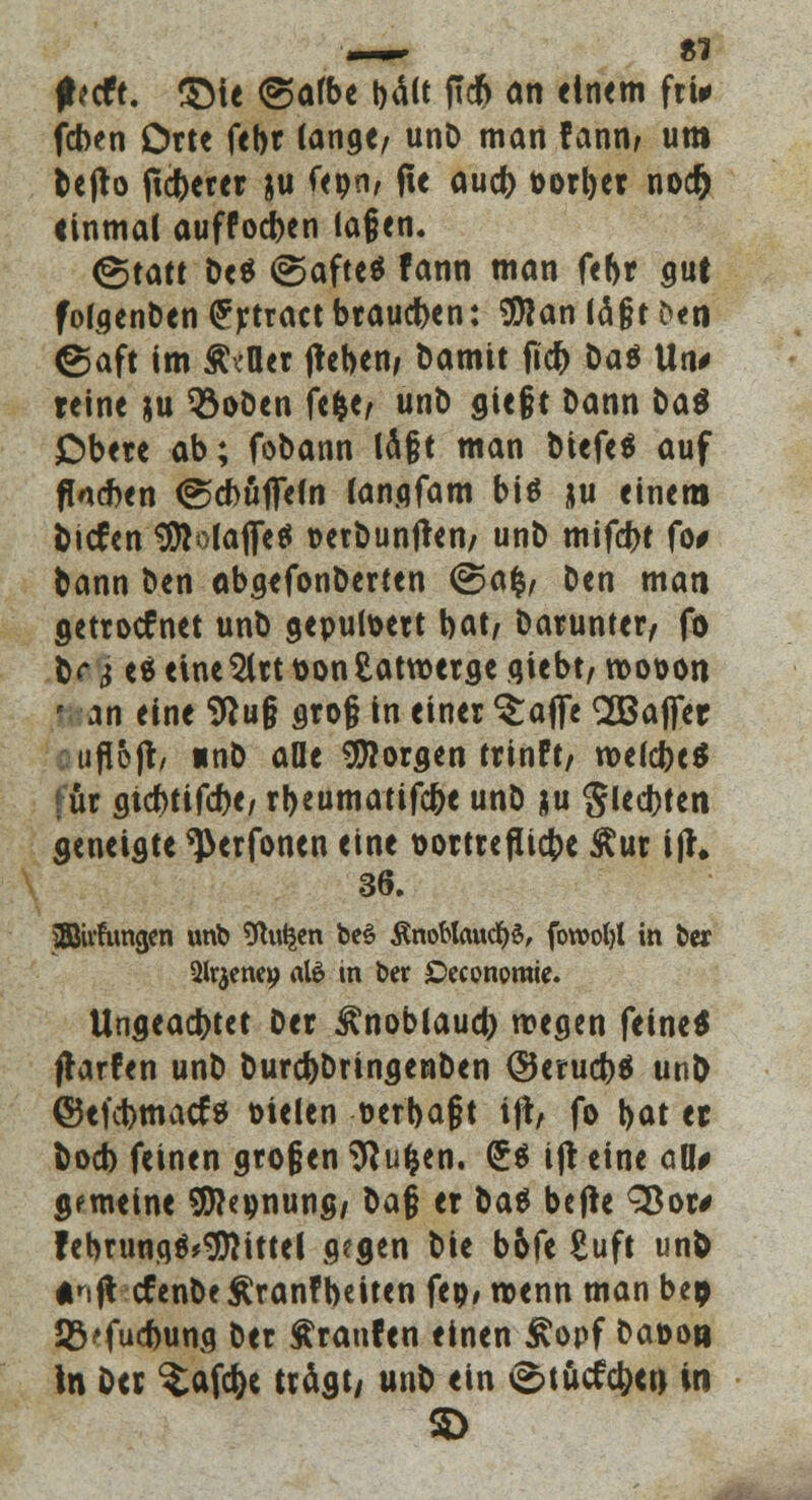 — 81 f eeft. £Me (gafbe bäK ftcft an einem fri* (eben Orte febr lange, unD man fann, um Dejto fieberet ju feon, fte aueb üorbet noer) einmal auffoeben tagen. (Statt b<$ ©afteö fann man febr gut fofgenben (Jrtract braueben: $lan lä§t ^«n ©aft im ÄcOer jteben, bamit fid) Oaö Un* reine *u Q3oben fefee, unt> siegt Dann t)aö Obere ab; fobann lägt man btefeä auf ftoeben ©ebüflefn langfam bis ju einem tiefen $io(afTe* üerbunfren/ unb mifebt fo# bann ben abgefonberten <Sa$, Den man oettoefnet unb geputoert bat, barunter, fo &<* $ e« eineSlrt \>on Latwerge qiebt, roo&on ' an eine Sftu§ groß in einer ^affe ^Bajfer ufl&jr, «nb aüe borgen trinft, roelcbe* für giebtifebe, rbeumatifebe unb ju gleiten geneigte ^erfonen eine t>ottteflicbe Äur ifh 36. iffiivfungen unb Ütotjen beö toblaucbs, fowofyl in ber Slrjenep al6 in ber £>economie. Ungeacbtet Der ^noblaueb wegen feine* jlarfen unb burebbringenben ©eruebä unb ©efebmaej* Dielen üerbajjt ijl, fo bat et boeb feinen großen Sftu&en. (£$ ifr eine all* gemeine SJhpnung, ba§ er bat befte S8or> februngö^ittel gegen bie b6fe Euft un& «nflcfenbe Äranfbeiten fep, wenn man bep SVfucbung ber Traufen einen £opf ba»o» In Der ^afc^e trdgt/ unb ein <g>tucftb<tt in