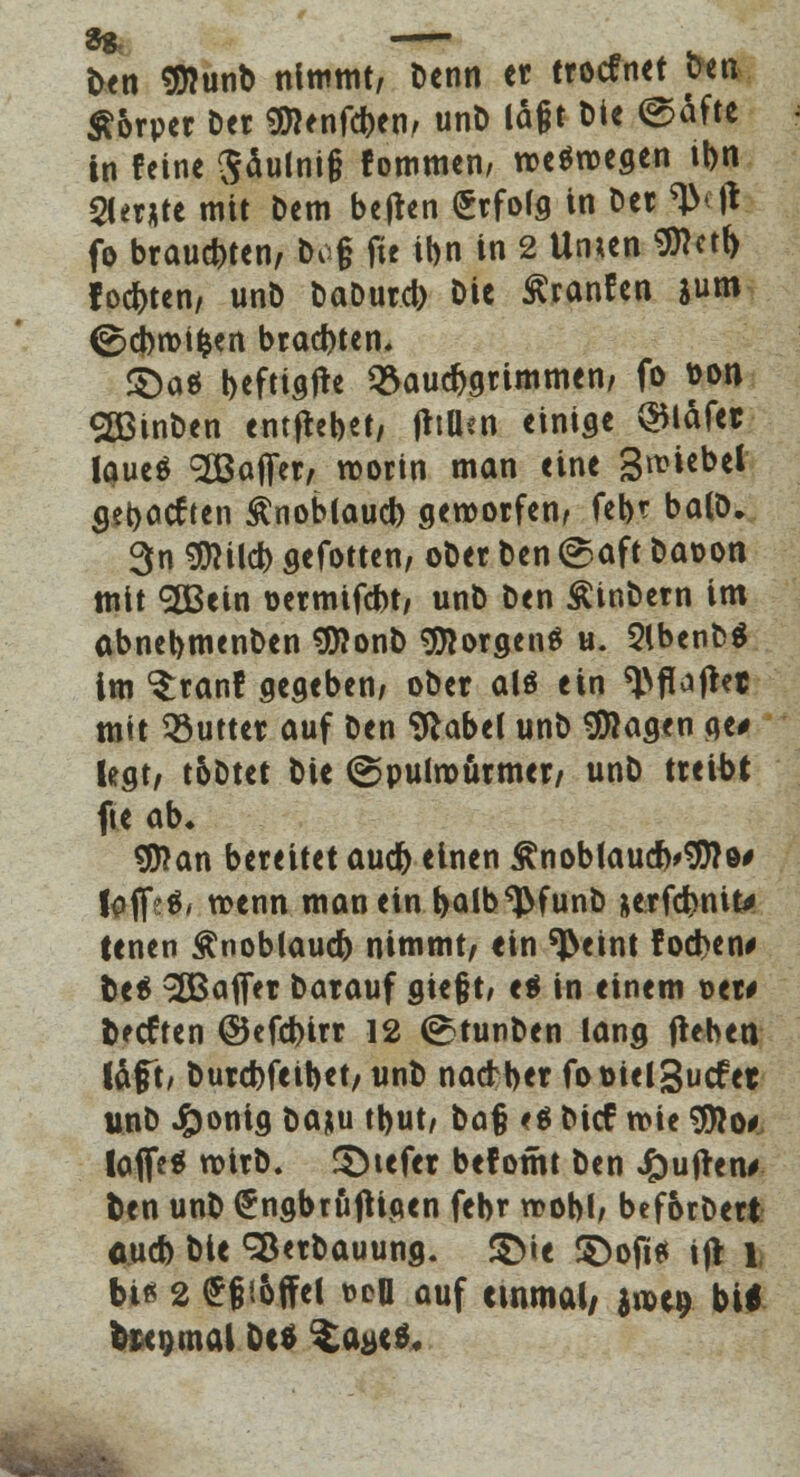 Den Sflunb nimmt, Denn et trocfnct Den Körper Der <%ltnfött\, unD lagt Die ©äfte in feine Sdulnig fommen/ weswegen ibn 2ler*te mit Dem heften Srfofg in Der ^\\ fo brausten, Dog fie ibn in 2 Unun 9ttetf> fochten/ unD DaDurcb Die Äranfen gum (^cbnMfcen brauten» £)a$ befttgfte Bauchgrimmen, fo t>on 2ßinben entfhbet, jttUen einige ®läfet laueä Söaffer, worin man eine Smiebel getieften £noblaucb geworfen, feb? balö. 3n $Wcb gefotten, oDer Den ©aft Davon mit SßBein üermifcbt, unD Den ÄinDern im abnebmenDen 9ttonD borgen« u. SlbenDS im ^ranf gegeben; ober alö ein ^flaffrt mit Butter auf Den 9*abel unD klagen ae# legt/ t&Dtet Die ©pulwurmer, unD treibt fte ab* $ttan bereitet aud> einen £noblaucb<9ttö# lofi>$, wenn man ein balb^funb &erfd>niu tenen Änoblaucfo nimmt, «in ^eint fod>en* btt Raffer Darauf giefjt, e$ in einem oet# tieften ©efebirr 12 ©tunben lang flehen läft, Durcbfeibet, unD naetber foüielgucfet unD J^onig baju tt>ut/ Da§ <$ Dicf wie $?o*, laffe* wirD. Riefet befomt Den J&ujrem» fcen unD ^ngbröftigen febr wobl, bef&rDerfc aueb Die Sßerbauung. S>ie SDofitf ift l, bi* 2 £6'.&ffel »eil auf unmal/ $«*$ btf toegmal De» $a#(0.