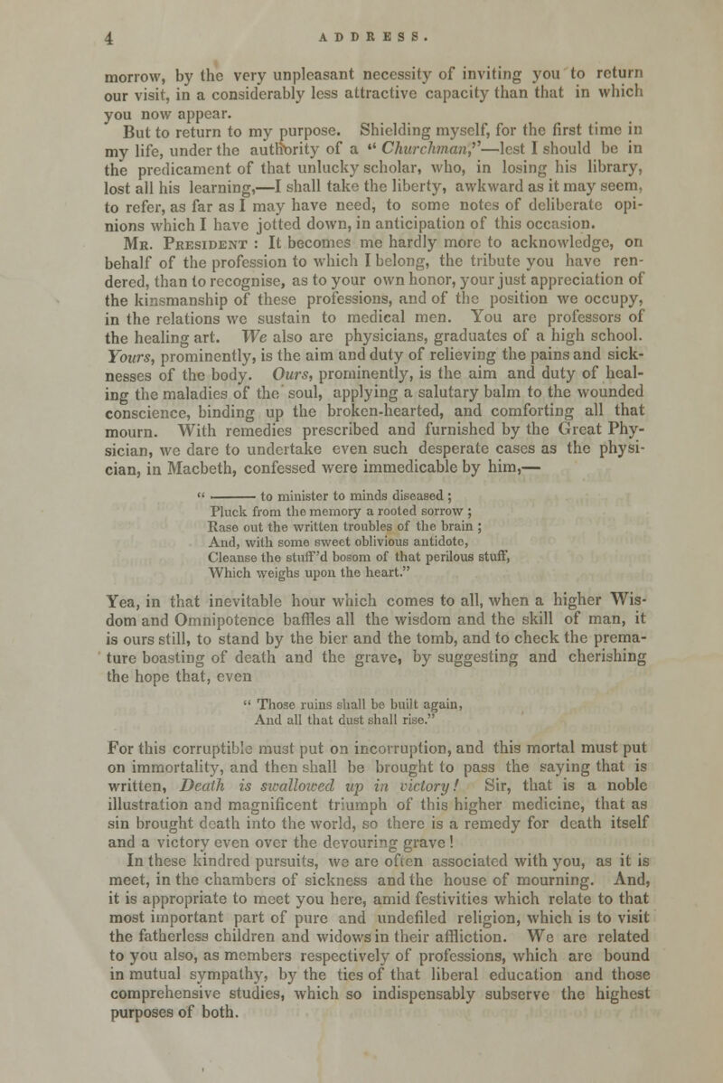 morrow, by the very unpleasant necessity of inviting you to return our visit, in a considerably less attractive capacity than that in which you now appear. But to return to my purpose. Shielding myself, for the first time in my life, under the authority of a  Churchman?'—lest I should be in the predicament of that unlucky scholar, who, in losing his library, lost all his learning,—I shall take the liberty, awkward as it may seem, to refer, as far as I may have need, to some notes of deliberate opi- nions which I have jotted down, in anticipation of this occasion. Mr. President : It becomes me hardly more to acknowledge, on behalf of the profession to which I belong, the tribute you have ren- dered, than to recognise, as to your own honor, your just appreciation of the kinsmanship of these professions, and of the position we occupy, in the relations we sustain to medical men. You are professors of the healing art. We also are physicians, graduates of a high school. Yours, prominently, is the aim and duty of relieving the pains and sick- nesses of the body. Ours, prominently, is the aim and duty of heal- ing the maladies of the soul, applying a salutary balm to the wounded conscience, binding up the broken-hearted, and comforting all that mourn. With remedies prescribed and furnished by the Great Phy- sician, we dare to undertake even such desperate cases as the physi- cian, in Macbeth, confessed were immedicable by him,— to minister to minds diseased ; Pluck from the memory a rooted sorrow ; Rase out the written troubles of the brain ; And, with some sweet oblivious antidote, Cleanse the stuff'd bosom of that perilous stuff, Which weighs upon the heart. Yea, in that inevitable hour which comes to all, when a higher Wis- dom and Omnipotence baffles all the wisdom and the skill of man, it is ours still, to stand by the bier and the tomb, and to check the prema- ture boasting of death and the grave, by suggesting and cherishing the hope that, even  Those ruins shall bo built again, And all that dust shall rise. For this corruptible must put on incorruption, and this mortal must put on immortality, and then shall be brought to pass the saying that is written, Death is swallowed up in victory.' Sir, that is a noble illustration and magnificent triumph of this higher medicine, that as sin brought death into the world, so there is a remedy for death itself and a victory even over the devouring grave! In these kindred pursuits, we are often associated with you, as it is meet, in the chambers of sickness and the house of mourning. And, it is appropriate to meet you here, amid festivities which relate to that most important part of pure and undefiled religion, which is to visit the fatherless children and widows in their affliction. We are related to you also, as members respectively of professions, which are bound in mutual sympathy, by the ties of that liberal education and those comprehensive studies, which so indispensably subserve the highest purposes of both.