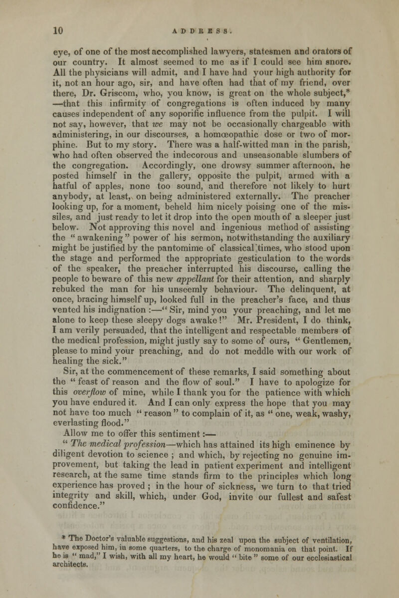 eye, of one of the most accomplished lawyers, statesmen and orators of our country. It almost seemed to me as if I could see him snore. All the physicians will admit, and I have had your high authority for it, not an hour ago, sir, and have often had that of my friend, over there, Dr. Griscom, who, you know, is great on the whole subject,* —that this infirmity of congregations is often induced by many causes independent of any soporific influence from the pulpit. I will not say, however, that we may not be occasionally chargeable with administering, in our discourses, a homoeopathic dose or two of mor- phine. But to my story. There was a half-witted man in the parish, who had often observed the indecorous and unseasonable slumbers of the congregation. Accordingly, one drowsy summer afternoon, he posted himself in the gallery, opposite the pulpit, armed with a hatful of apples, none too sound, and therefore not likely to hurt anybody, at least, on being administered externally. The preacher looking up, for a moment, beheld him nicely poising one of the mis- siles, and just ready to let it drop into the open mouth of a sleeper just below. Not approving this novel and ingenious method of assisting the  awakening  power of his sermon, notwithstanding the auxiliary might be justified by the pantomime of classicaltimes, who stood upon the stage and performed the appropriate gesticulation to the words of the speaker, the preacher interrupted his discourse, calling the people to beware of this new appellant for their attention, and sharply rebuked the man for his unseemly behaviour. The delinquent, at once, bracing himself up, looked full in the preacher's face, and thus vented his indignation :— Sir, mind you your preaching, and let me alone to keep these sleepy dogs awake! Mr. President, I do think, I am verily persuaded, that the intelligent and respectable members of the medical profession, might justly say to some of ours, M Gentlemen, please to mind your preaching, and do not meddle with our work of healing the sick. Sir, at the commencement of these remarks, I said something about the  feast of reason and the flow of soul. I have to apologize for this overflow of mine, while I thank you for the patience with which you have endured it. And I can only express the hope that you may not have too much  reason  to complain of it, as  one, weak, washy, everlasting flood. Allow me to offer this sentiment:—  The medical profession—which has attained its high eminence by diligent devotion to science ; and which, by rejecting no genuine im- provement, but taking the lead in patient experiment and intelligent research, at the same time stands firm to the principles which long experience has proved ; in the hour of sickness, we turn to that tried integrity and skill, which, under God, invite our fullest and safest confidence. * The Doctor's valuable suggestions, and his zeal upon the subject of ventilation, f monomania on that point. If bite  some of our ecclesiastical *~~ .~„.o„^. „ .uiuuLuo ougguBnimo, auu iiib zeai have exposed him, hi some quarters, to the charge of monomania on that point. If he is  mad, I wish, with all my heart, he would  architects.