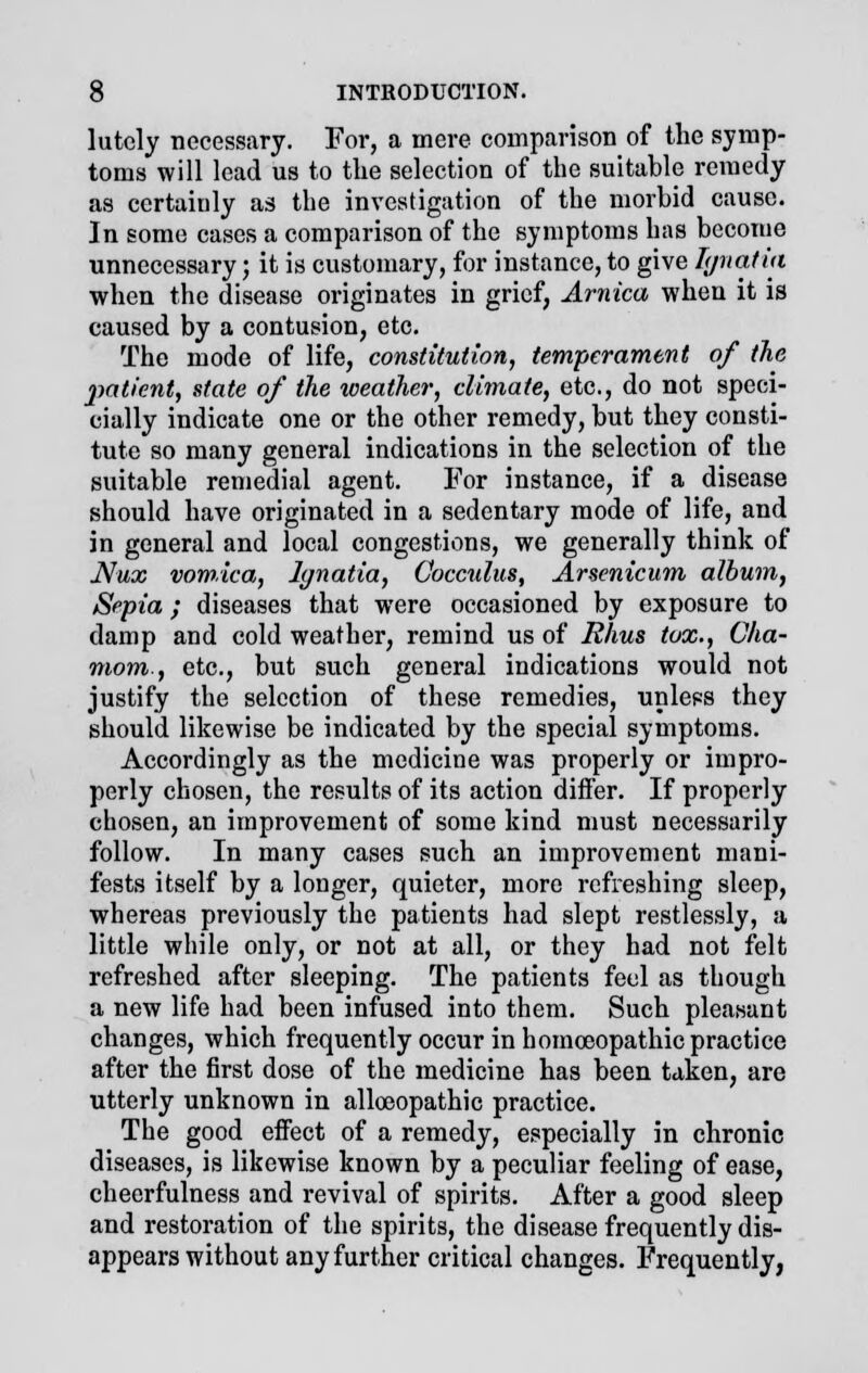 lutcly necessary. For, a mere comparison of the symp- toms will lead us to the selection of the suitable remedy as certainly as the investigation of the morbid cause. In some cases a comparison of the symptoms has become unnecessary; it is customary, for instance, to give L/natia when the disease originates in grief, Arnica when it is caused by a contusion, etc. The mode of life, constitution, temperament of the patient, state of the weather, climate, etc., do not speci- cially indicate one or the other remedy, but they consti- tute so many general indications in the selection of the suitable remedial agent. For instance, if a disease should have originated in a sedentary mode of life, and in general and local congestions, we generally think of Nux vomica, lynatia, Cocculus, Arsenicum album, Sepia; diseases that were occasioned by exposure to damp and cold weather, remind us of Rhus tux., Cha- mom., etc., but such general indications would not justify the selection of these remedies, unleps they should likewise be indicated by the special symptoms. Accordingly as the medicine was properly or impro- perly chosen, the results of its action differ. If properly chosen, an improvement of some kind must necessarily follow. In many cases such an improvement mani- fests itself by a longer, quieter, more refreshing sleep, whereas previously the patients had slept restlessly, a little while only, or not at all, or they had not felt refreshed after sleeping. The patients feel as though a new life had been infused into them. Such pleasant changes, which frequently occur in homoeopathic practice after the first dose of the medicine has been taken, are utterly unknown in alloeopathic practice. The good effect of a remedy, especially in chronic diseases, is likewise known by a peculiar feeling of ease, cheerfulness and revival of spirits. After a good sleep and restoration of the spirits, the disease frequently dis- appears without any further critical changes. Frequently,