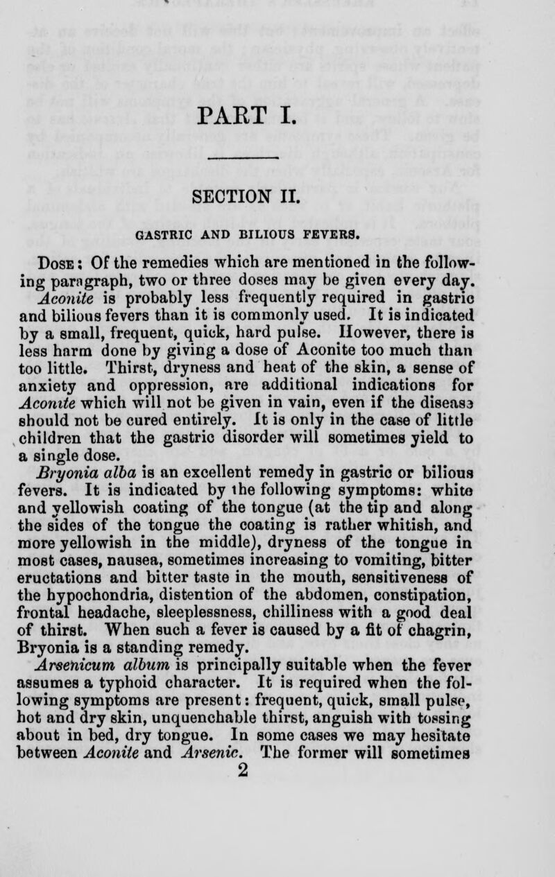 SECTION II. GASTRIC AND BILIOUS FEVERS. Dose : Of the remedies which are mentioned in the follow- ing paragraph, two or three doses may be given every day. Aconite is probably less frequently required in gastric and bilious fevers than it is commonly used. It is indicated by a small, frequent, quick, hard pulse. However, there is less harm done by giving a dose of Aconite too much than too little. Thirst, dryness and heat of the skin, a sense of anxiety and oppression, are additional indications for Aconite which will not be given in vain, even if the diseasa should not be cured entirely. It is only in the case of little children that the gastric disorder will sometimes yield to a single dose. Bryonia alba is an excellent remedy in gastric or bilious fevers. It is indicated by the following symptoms: whito and yellowish coating of the tongue (at the tip and along the sides of the tongue the coating is rather whitish, and more yellowish in the middle), dryness of the tongue in most cases, nausea, sometimes increasing to vomiting, bitter eructations and bitter taste in the mouth, sensitiveness of the hypochondria, distention of the abdomen, constipation, frontal headache, sleeplessness, chilliness with a good deal of thirst. When such a fever is caused by a fit of chagrin, Bryonia is a standing remedy. Arsenicum album is principally suitable when the fever assumes a typhoid character. It is required when the fol- lowing symptoms are present: frequent, quick, small pulse, hot and dry skin, unquenchable thirst, anguish with tossing about in bed, dry tongue. In some cases we may hesitate between Aconite and Arsenic. The former will sometimes 2