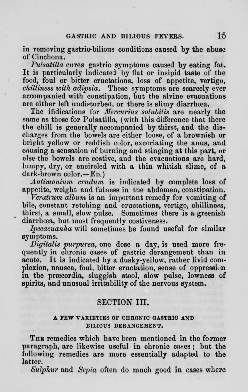 in removing gastric-bilious conditions caused by the abuse of Cinchona. Pulsatilla cures gastric symptoms caused by eating fat. It is particularly indicated by flat or insipid taste of the food, foul or bitter eructations, loss of appetite, vertigo, chilliness with adipsia. These symptoms are scarcely ever accompanied with constipation, but the alvine evacuations are either left undisturbed, or there is slimy diarrhoea. The indications for Mercurius solubilis are nearly the same as those for Pulsatilla, (with this difference that there the chill is generally accompanied by thirst, and the dis- charges from the bowels are either loose, of a brownish or bright yellow or reddish color, excoriating the anus, and causing a sensation of burning and stinging at this part, or else the bowels are costive, and the evacuations are hard, lumpy, dry, or encircled with a thin whitish slime, of a dark-brown color.—Ed.) Antimonium crudum is indicated by complete loss of appetite, weight and fulness in the abdomen, constipation. Veratrum album is an important remedy for vomiting of bile, constant retching and eructations, vertigo, chilliness, thirst, a small, slow pulse. Sometimes there is a greenish diarrhoea, but most frequently costiveness. Ipecacuanha will sometimes be found useful for similar symptoms. Digitalis purpurea, one dose a day, is used more fre- quently in chronic cases of gastric derangement than in acute. It is indicated by a dusky-yellow, rather livid com- plexion, nausea, foul, bitter eructation, sense of oppression in the praecordia, sluggish stool, slow pulse, lowness of spirits, and unusual irritability of the nervous system. SECTION III. A FEW VARIETIES OF CHRONIC GASTRIC AND BILIOUS DERANGEMENT. The remedies which have been mentioned in the former paragraph, are likewise useful in chronic cai-es ; but the following remedies are more essentially adapted to the latter. Sulphur and Sepia often do much good in cases where