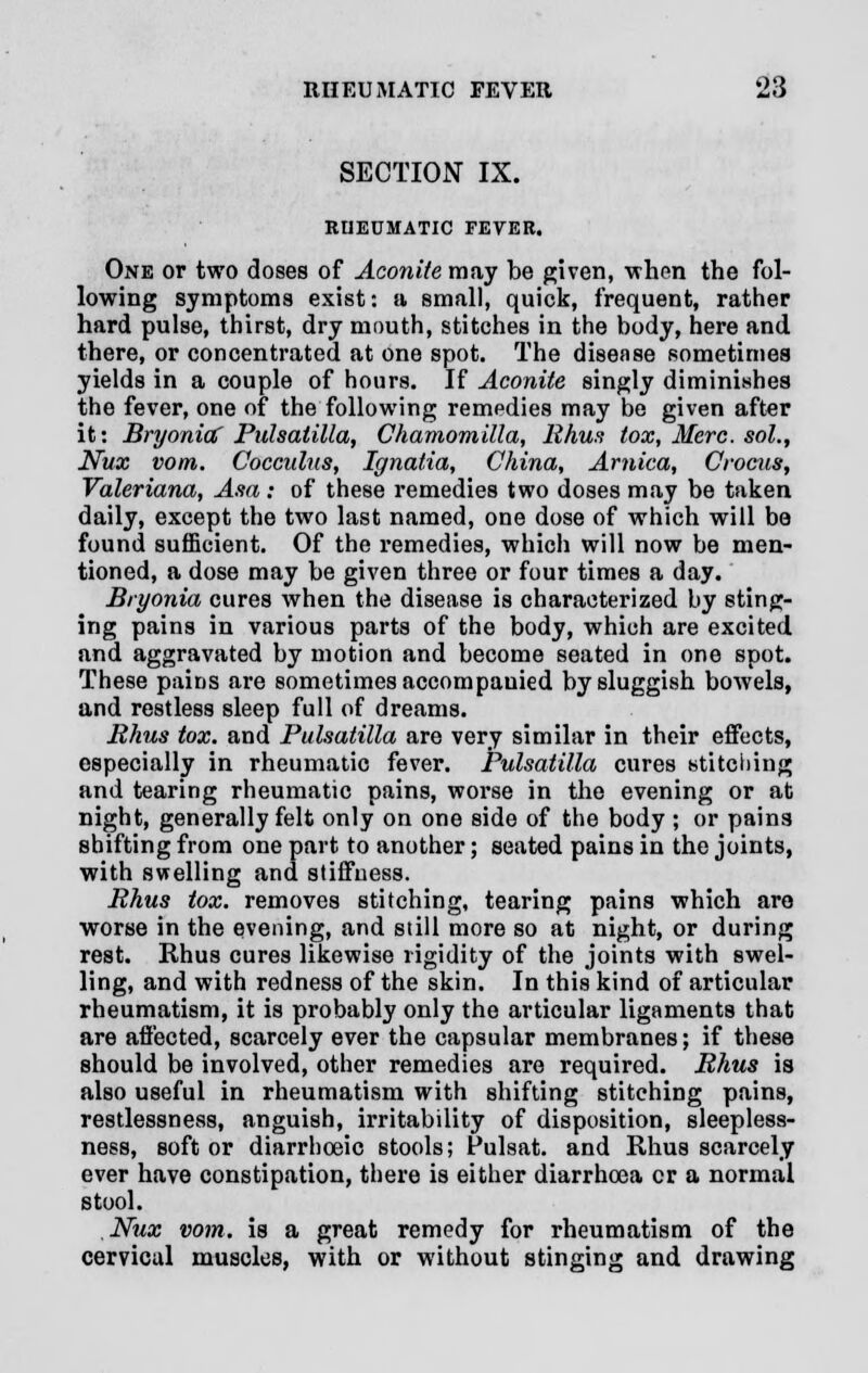 SECTION IX. RHEUMATIC FEVER. One or two doses of Aconite may be given, when the fol- lowing symptoms exist: a small, quick, frequent, rather hard pulse, thirst, dry mouth, stitches in the body, here and there, or concentrated at one spot. The disease sometimes yields in a couple of hours. If Aconite singly diminishes the fever, one of the following remedies may be given after it: Bryonia? Pulsatilla, Chamomilla, Rhus tox, Merc, sol., Nux vom. Cocculus, Ignatia, China, Arnica, Crocus, Valeriana, Asa; of these remedies two doses may be taken daily, except the two last named, one dose of which will be found sufficient. Of the remedies, which will now be men- tioned, a dose may be given three or four times a day. Bryonia cures when the disease is characterized by sting- ing pains in various parts of the body, which are excited and aggravated by motion and become seated in one spot. These pains are sometimes accompauied by sluggish bowels, and restless sleep full of dreams. Rhus tox. and Pulsatilla are very similar in their effects, especially in rheumatic fever. Pulsatilla cures stitching and tearing rheumatic pains, worse in the evening or at night, generally felt only on one side of the body ; or pains shifting from one part to another; seated pains in the joints, with swelling and stiffness. Rhus tox. removes stitching, tearing pains which are worse in the evening, and still more so at night, or during rest. Rhus cures likewise rigidity of the joints with swel- ling, and with redness of the skin. In this kind of articular rheumatism, it is probably only the articular ligaments that are affected, scarcely ever the capsular membranes; if these should be involved, other remedies are required. Rhus is also useful in rheumatism with shifting stitching pains, restlessness, anguish, irritability of disposition, sleepless- ness, soft or diarrhoeic stools; Pulsat. and Rhus scarcely ever have constipation, there is either diarrhoea cr a normal stool. Nux vom. is a great remedy for rheumatism of the cervical muscles, with or without stinging and drawing