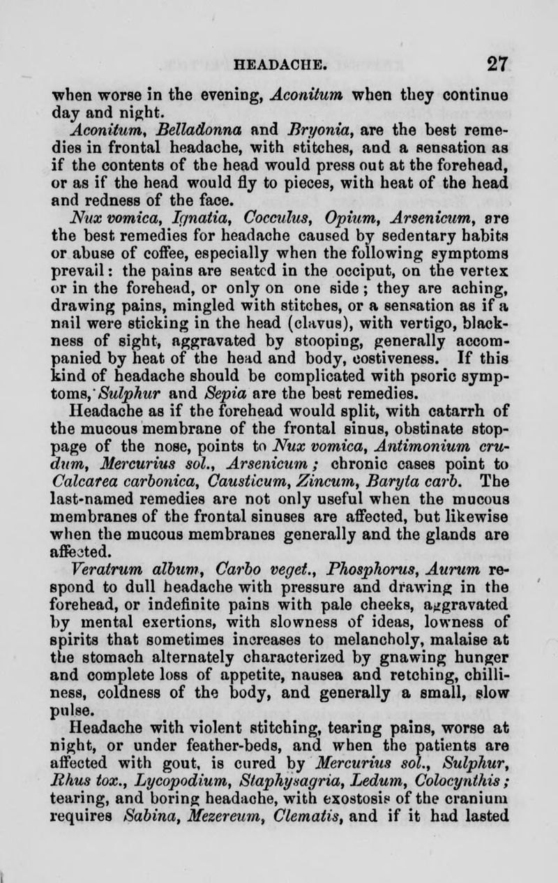 ■when worse in the evening, Aconitum when they continue day and night. Aconitum, Belladonna and Bryonia, are the best reme- dies in frontal headache, with stitches, and a sensation as if the contents of the head would press out at the forehead, or as if the head would fly to pieces, with heat of the head and redness of the face. Nux vomica, Ignatia, Cocculus, Opium, Arsenicum, are the best remedies for headache caused by sedentary habits or abuse of coffee, especially when the following symptoms prevail: the pains are seated in the occiput, on the vertex or in the forehead, or only on one side; they are aching, drawing pains, mingled with stitches, or a sensation as if a nail were sticking in the head (clavus), with vertigo, black- ness of sight, aggravated by stooping, generally accom- panied by heat of the head and body, costiveness. If this kind of headache should be complicated with psoric symp- toms, Sulphur and Sepia are the best remedies. Headache as if the forehead would split, with catarrh of the mucous membrane of the frontal sinus, obstinate stop- page of the nose, points to Nux vomica, Antimonium cru- dum, Mercurius sol., Arsenicum; chronic cases point to Calcarea carbonica, Causticum, Zincum, Baryta carb. The last-named remedies are not only useful when the mucous membranes of the frontal sinuses are affected, but likewise when the mucous membranes generally and the glands are affected. Veratrum album, Carbo veget., Phosphorus, Aurum re- spond to dull headache with pressure and drawing in the forehead, or indefinite pains with pale cheeks, aggravated by mental exertions, with slowness of ideas, lowness of spirits that sometimes increases to melancholy, malaise at the stomach alternately characterized by gnawing hunger and complete Iobs of appetite, nausea and retching, chilli- ness, coldness of the body, and generally a small, slow pulse. Headache with violent stitching, tearing pains, worse at night, or under feather-beds, and when the patients are affected with gout, is cured by Mercurius sol., Sulphur, Rhus tox., Lycopodium, Staphysagria, Ledum, Colocynthis ; tearing, and boring headache, with exostosis of the cranium requires Sabina, Mezereum, Clematis, and if it had lasted