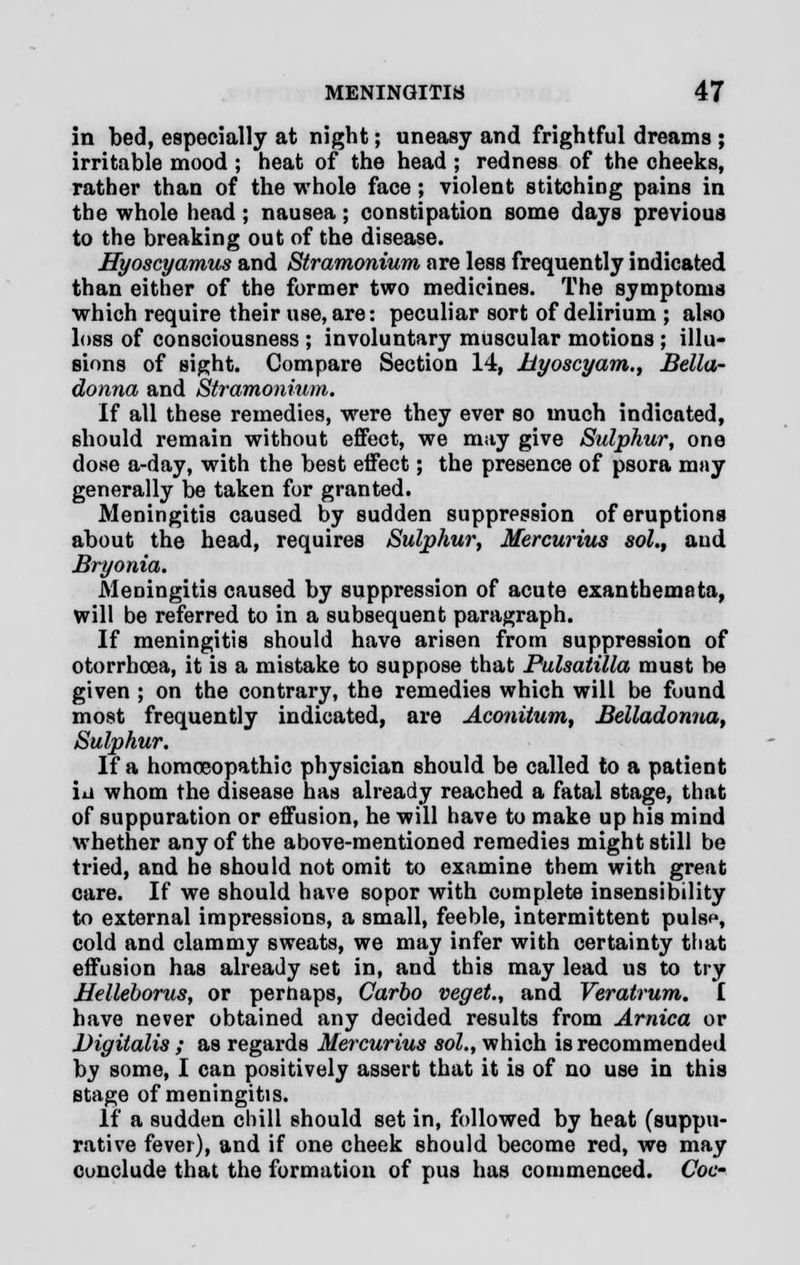 in bed, especially at night; uneasy and frightful dreams ; irritable mood ; heat of the head ; redness of the cheeks, rather than of the whole face; violent stitching pains in the whole head; nausea; constipation some days previous to the breaking out of the disease. Hyoscyamus and Stramonium are less frequently indicated than either of the former two medicines. The symptoms which require their use, are: peculiar sort of delirium ; also loss of consciousness ; involuntary muscular motions ; illu- sions of sight. Compare Section 14, Myoscyam., Bella- donna and Stramonium. If all these remedies, were they ever so much indicated, should remain without effect, we may give Sulphur, one dose a-day, with the best eifect; the presence of psora may generally be taken for granted. Meningitis caused by sudden suppression of eruptions about the head, requires Sulphur, Mercurius sol., and Bryonia. Meningitis caused by suppression of acute exanthemata, will be referred to in a subsequent paragraph. If meningitis should have arisen from suppression of otorrhcea, it is a mistake to suppose that Pulsatilla must be given ; on the contrary, the remedies which will be found most frequently indicated, are Aconitum, Belladonna, Sulphur. If a homoeopathic physician should be called to a patient iii whom the disease has already reached a fatal stage, that of suppuration or effusion, he will have to make up his mind whether any of the above-mentioned remedies might still be tried, and he should not omit to examine them with great care. If we should have sopor with complete insensibility to external impressions, a small, feeble, intermittent pulsp, cold and clammy sweats, we may infer with certainty that effusion has already set in, and this may lead us to try Helleborus, or perhaps, Carbo veget., and Veratrum. I have never obtained any decided results from Arnica or Digitalis ; as regards Mercurius sol., which is recommended by some, I can positively assert that it is of no use in this stage of meningitis. If a sudden chill should set in, followed by heat (suppu- rative fever), and if one cheek should become red, we may conclude that the formation of pus has commenced. Coc-