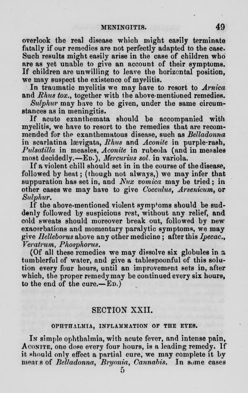 overlook the real disease which might easily terminate fatally if our remedies are not perfectly adapted to the case. Such results might easily arise in the case of children who are as yet unable to give an account of their symptoms. If children are unwilling to leave the horizontal position, we may suspect the existence of myelitis. In traumatic myelitis we may have to resort to Arnica and Rhus fox., together with the above-mentioned remedies. Sulphur may have to be given, under the same circum- stances as in meningitis. If acute exanthemata should be accompanied with myelitis, we have to resort to the remedies that are recom- mended for the exanthematous disease, such as Belladonna in scarlatina laevigata, Rhus and Aconite in purple-rash, Pulsatilla in measles, Aconite in rubeola (and in measles most decidedly.—Ed.), Mercurius sol. in variola. If a violent chill should set in in the course of the disease, followed by heat; (though not always,) we may infer that suppuration has set in, and Nux vomica may be tried; in other cases we may have to give Cocculus, Arsenicum, or Sulphur. If the above-mentioned violent sympfoms should be sud- denly followed by suspicious rest, without any relief, and cold sweats should moreover break out, followed by new exacerbations and momentary paralytic symptoms, we may give Helleborus above any other medicine ; after this Ipecac, Veratrum, Phosphorus. (Of all these remedies we may dissolve six globules in a tumblerful of water, and give a tablespoonful of this solu- tion every four hours, until an improvement sets in, after which, the proper remedy may be continued every six hours, to the end of the cure.—Ed.) SECTION XXII. OPHTHALMIA, INFLAMMATION OF THE EYES. In simple ophthalmia, with acute fever, and intense pain, Aconite, one dose every four hours, is a leading remedy. If it should only effect a partial cure, we may complete it by mear.s of Belladonna, Bryonia, Cannabis. In some cases 5