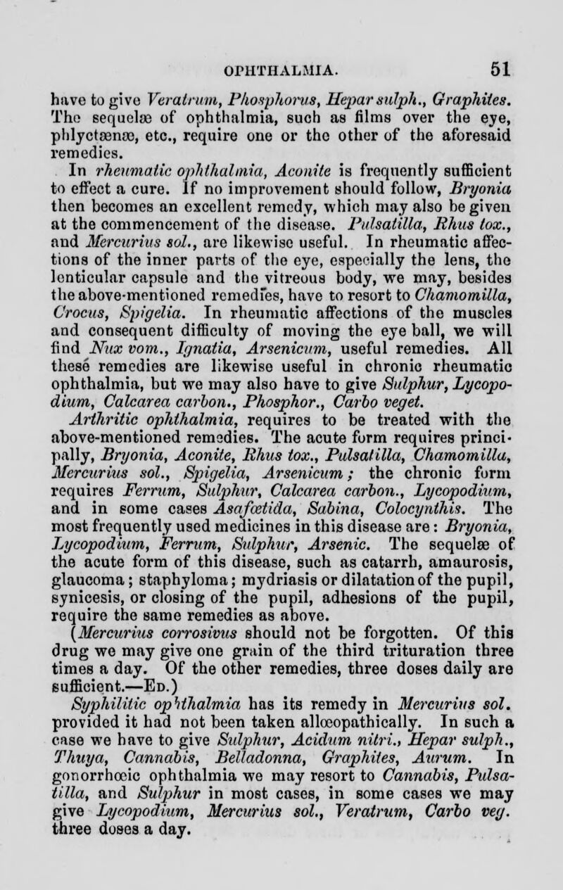 have to give Veratrum, Phosphorus, Heparsulph., Graphites. The sequelae of ophthalmia, such as films over the eye, phlyctsenoe, etc., require one or the other of the aforesaid remedies. In rheumatic ophthalmia, Aconite is frequently sufficient to effect a cure. If no improvement should follow, Bryonia then becomes an excellent remedy, which may also be given at the commencement of the disease. Pulsatilla, Rhus tox., and Mercurius sol., are likewise useful. In rheumatic affec- tions of the inner parts of the eye, especially the lens, the lenticular capsule and the vitreous body, we may, besides the above-mentioned remedies, have to resort to Chamomilla, Crocus, Spigelia. In rheumatic affections of the muscles and consequent difficulty of moving the eye ball, we will find Nux vom., Ignatia, Arsenicum, useful remedies. All these remedies are likewise useful in chronic rheumatic ophthalmia, but we may also have to give Sulphur, Lycopo- dium, Calcarea carbon., Phosphor., Carbo veget. Arthritic ophthalmia, requires to be treated with the above-mentioned remedies. The acute form requires princi- pally, Bryonia, Aconite, Rhus tox., Pulsatilla, Chamomilla, Mercurius sol., Spigelia, Arsenicum; the chronic form requires Ferrum, Sulphur, Calcarea carbon., Lycopodium, and in some cases Asafoetida, Sabina, Colocynthis. The most frequently used medicines in this disease are: Bryonia, Lycopodium, Ferrum, Sulphur, Arsenic. The sequelae of the acute form of this disease, such as catarrh, amaurosis, glaucoma; staphyloma; mydriasis or dilatation of the pupil, synicesis, or closing of the pupil, adhesions of the pupil, require the same remedies as above. (Mercw'ius corrosivus should not be forgotten. Of this drug we may give one grain of the third trituration three times a day. Of the other remedies, three doses daily are sufficient.—Ed.) Syphilitic ophthalmia has its remedy in Mercurius sol. provided it had not been taken alloeopathically. In such a case we have to give Sidphur, Acidum nitri., Hepar sulph., Thuya, Cannabis, Belladonna, Graphites, Aurum. In gonorrhocic ophthalmia we may resort to Cannabis, Pidsa- tilla, and Sulphur in most cases, in some cases we may give Lycopodium, Mercurius sol., Veratrum, Carbo veg. three doses a day.