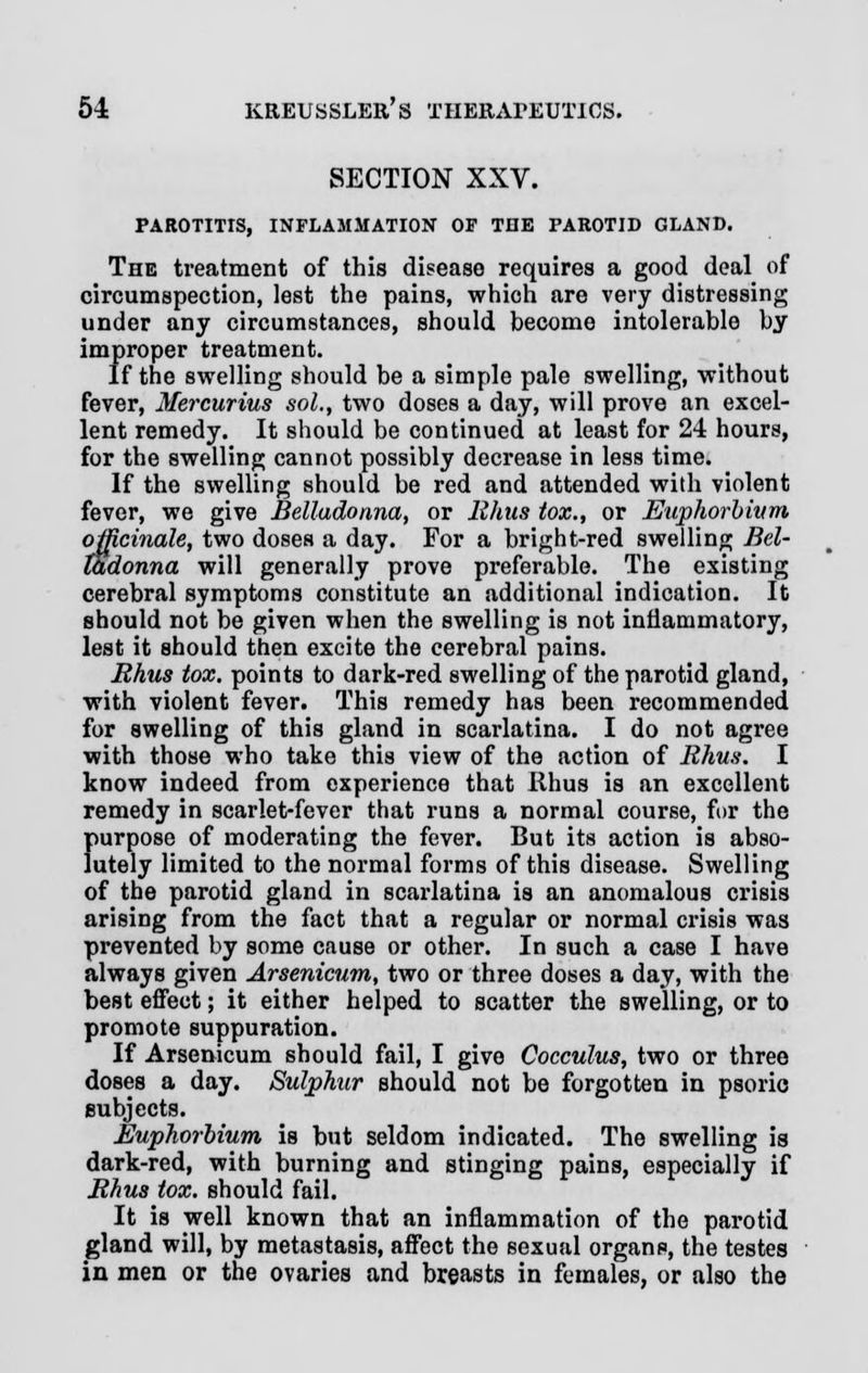 SECTION XXV. PAROTITIS, INFLAMMATION OP THE PAROTID GLAND. The treatment of this disease requires a good deal of circumspection, lest the pains, which are very distressing under any circumstances, should become intolerable by improper treatment. If the swelling should be a simple pale swelling, without fever, Mercurius sol., two doses a day, will prove an excel- lent remedy. It should be continued at least for 24 hours, for the swelling cannot possibly decrease in less time. If the swelling should be red and attended with violent fever, we give Belladonna, or Rhus tox., or Euphorbium officinale, two doses a day. For a bright-red swelling Bel- ladonna will generally prove preferable. The existing cerebral symptoms constitute an additional indication. It should not be given when the swelling is not inflammatory, lest it should then excite the cerebral pains. Rhus tox. points to dark-red swelling of the parotid gland, with violent fever. This remedy has been recommended for swelling of this gland in scarlatina. I do not agree with those who take this view of the action of Rhus. I know indeed from experience that Rhus is an excellent remedy in scarlet-fever that runs a normal course, for the purpose of moderating the fever. But its action is abso- lutely limited to the normal forms of this disease. Swelling of the parotid gland in scarlatina is an anomalous crisis arising from the fact that a regular or normal crisis was prevented by some cause or other. In such a case I have always given Arsenicum, two or three doses a day, with the best effect; it either helped to scatter the swelling, or to promote suppuration. If Arsenicum should fail, I give Cocculus, two or three doses a day. Sulphur should not be forgotten in psorio subjects. Euphorbium is but seldom indicated. The swelling is dark-red, with burning and stinging pains, especially if Rhus tox. should fail. It is well known that an inflammation of the parotid gland will, by metastasis, affect the sexual organs, the testes in men or the ovaries and breasts in females, or also the