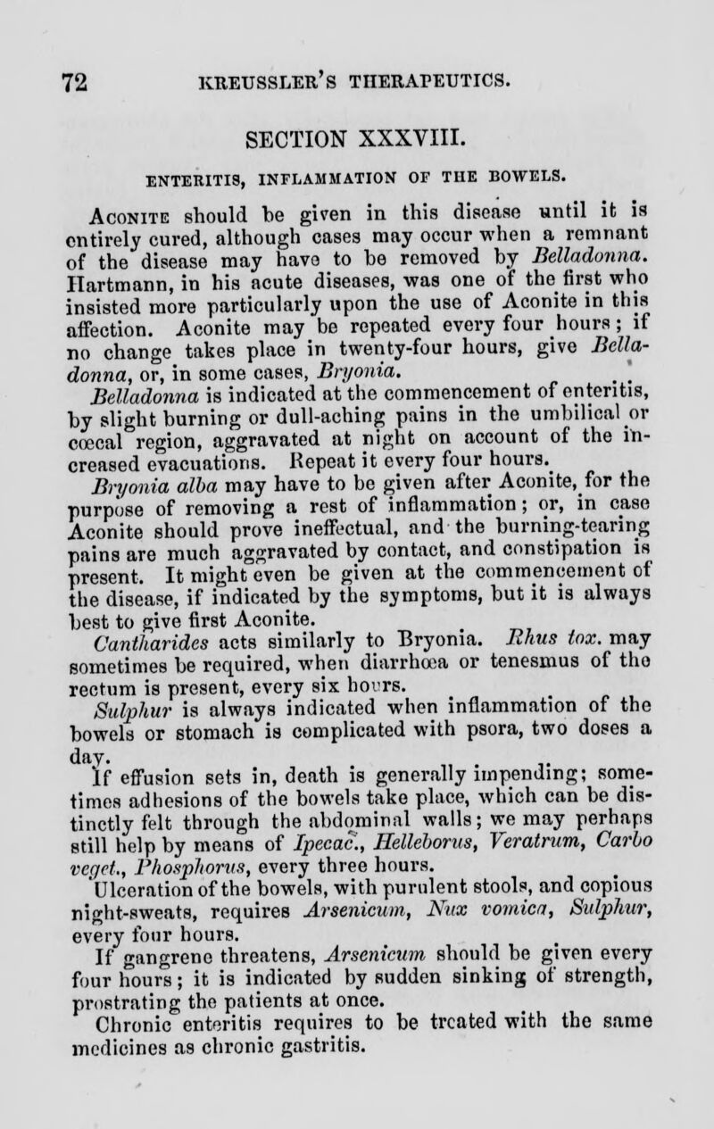 SECTION XXXVIII. ENTERITIS, INFLAMMATION OF THE BOWELS. Aconite should be given in this disease until it is entirely cured, although cases may occur when a remnant of the disease may have to he removed by Belladonna. Hartmann, in his acute diseases, was one of the first who insisted more particularly upon the use of Aconite in this affection. Aconite may be repeated every four hours; if no change takes place in twenty-four hours, give Bella- donna, or, in some cases, Bryonia. Belladonna is indicated at the commencement of enteritis, by slight burning or dull-aching pains in the umbilical or coecal region, aggravated at night on account of the in- creased evacuations. Repeat it every four hours.^ Bryonia alba may have to be given after Aconite, for the purpose of removing a rest of inflammation; or, in case Aconite should prove ineffectual, and the burning-tearing pains are much aggravated by contact, and constipation is present. It might even be given at the commencement of the disease, if indicated by the symptoms, but it is always best to give first Aconite. Cantharides acts similarly to Bryonia. Rhus te. may sometimes be required, when diarrhoea or tenesmus of the rectum is present, every six hours. Sulphur is always indicated when inflammation of the bowels or stomach is complicated with psora, two doses a day. . If effusion sets in, death is generally impending; some- times adhesions of the bowels take place, which can be dis- tinctly felt through the abdominal wails; we may perhaps still help by means of Ipecac., Ilelleborus, Veratrum, Carlo vegct,, Phosphorus, every three hours. 'Ulceration of the bowels, with purulent stools, and copious night-sweats, requires Arsenicum, Nux vomica, Sulphur, every four hours. If gangrene threatens, Arsenicum should be given every four hours; it is indicated by sudden sinking of strength, prostrating the patients at once. Chronic enteritis requires to be treated with the same medicines as chronic gastritis.