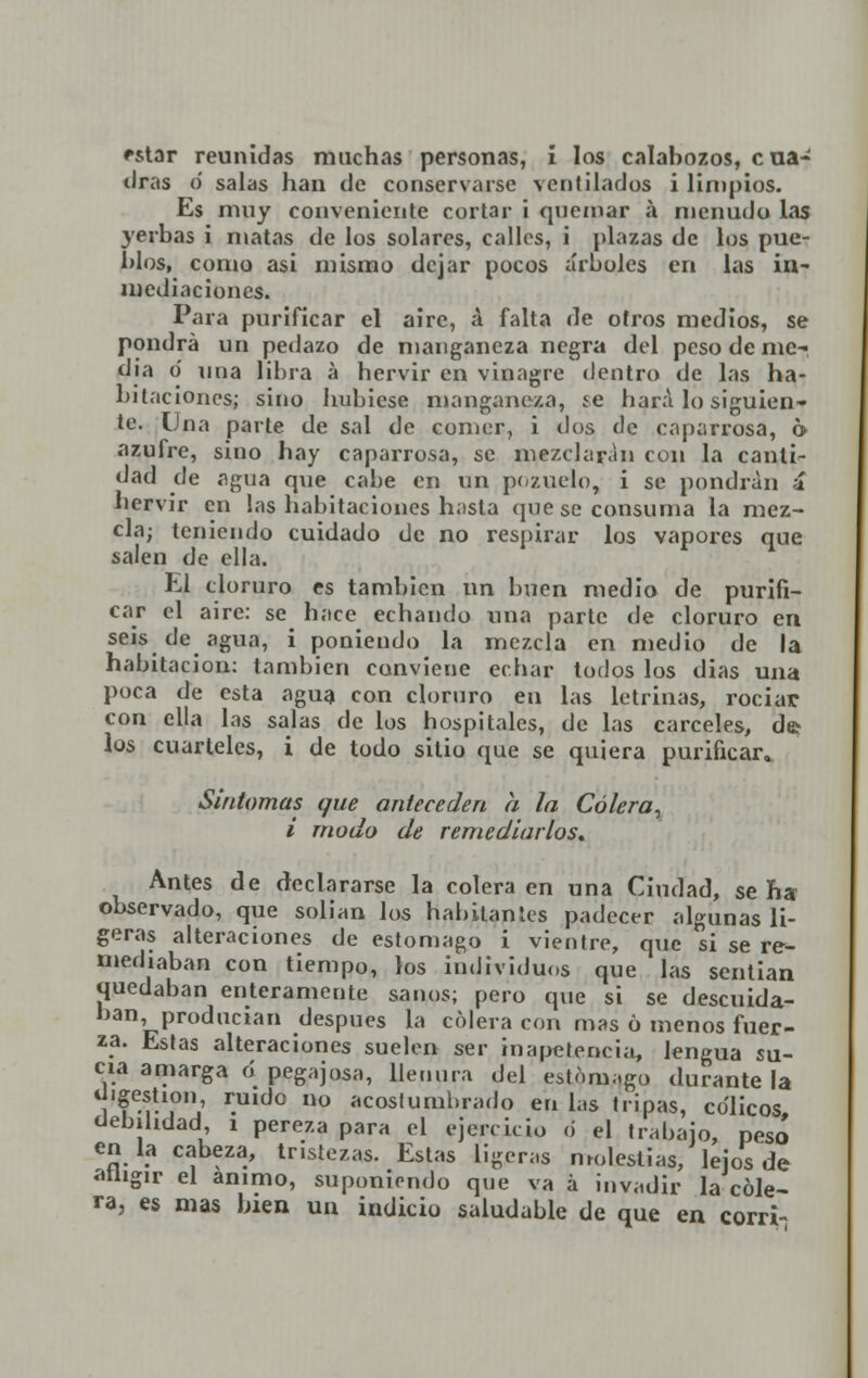 tiras o salas han de conservarse ventilados i limpios. Es muy conveniente cortar i quemar á menudo las yerbas i matas de los solares, calles, i plazas de los pue- blos, como asi mismo dejar pocos arboles en las in- mediaciones. Para purificar el aire, á falta de otros medios, se pondrá un pedazo de manganeza negra del peso de me- dia o una libra á hervir en vinagre dentro de las ha- bitaciones; sino hubiese manganera, ie liara lo siguien- te. Una parte de sal de comer, i dos de caparrosa, 6 azufre, sino hay caparrosa, se mezclaran con la canti- dad de agua que cabe en un pozuelo, i se pondrán í hervir en las habitaciones h;ista que se consuma la mez- cla; teniendo cuidado de no respirar los vapores que salen de ella. El cloruro es también un buen medio de purifi- car el aire: se hace echando una parte de cloruro en seis de agua, i poniendo la mezcla en medio de la habitación: también conviene echar todos los dias una poca de esta agua con cloruro en las letrinas, rociar con ella las salas de los hospitales, de las cárceles, de> los cuarteles, i de todo sitio que se quiera purificar* Síntomas que anteceden a la Cólera, i modo de remediarlos* Antes de declararse la colera en una Ciudad, se ha observado, que solían los habitan les padecer algunas li- geras alteraciones de estomago i vientre, que si se re- mediaban con tiempo, los individuos que las sentían quedaban enteramente sanos; pero que si se descuida- ban producían después la cólera con mas 6 menos fuer- za. Estas alteraciones suelen ser inapetencia, lengua su- cia amarga ó pegajosa, llenura del estomago durante la «'gestión, ruido no acostumbrado en las tripas, cólicos debilidad, i pereza para el ejercicio ó el trabajo, pesó en la cabeza, tristezas. Estas ligeras molestias; lejos de athgir el animo, suponiendo que va á invadir la cóle- ra, es mas bien un indicio saludable de que en corrí-