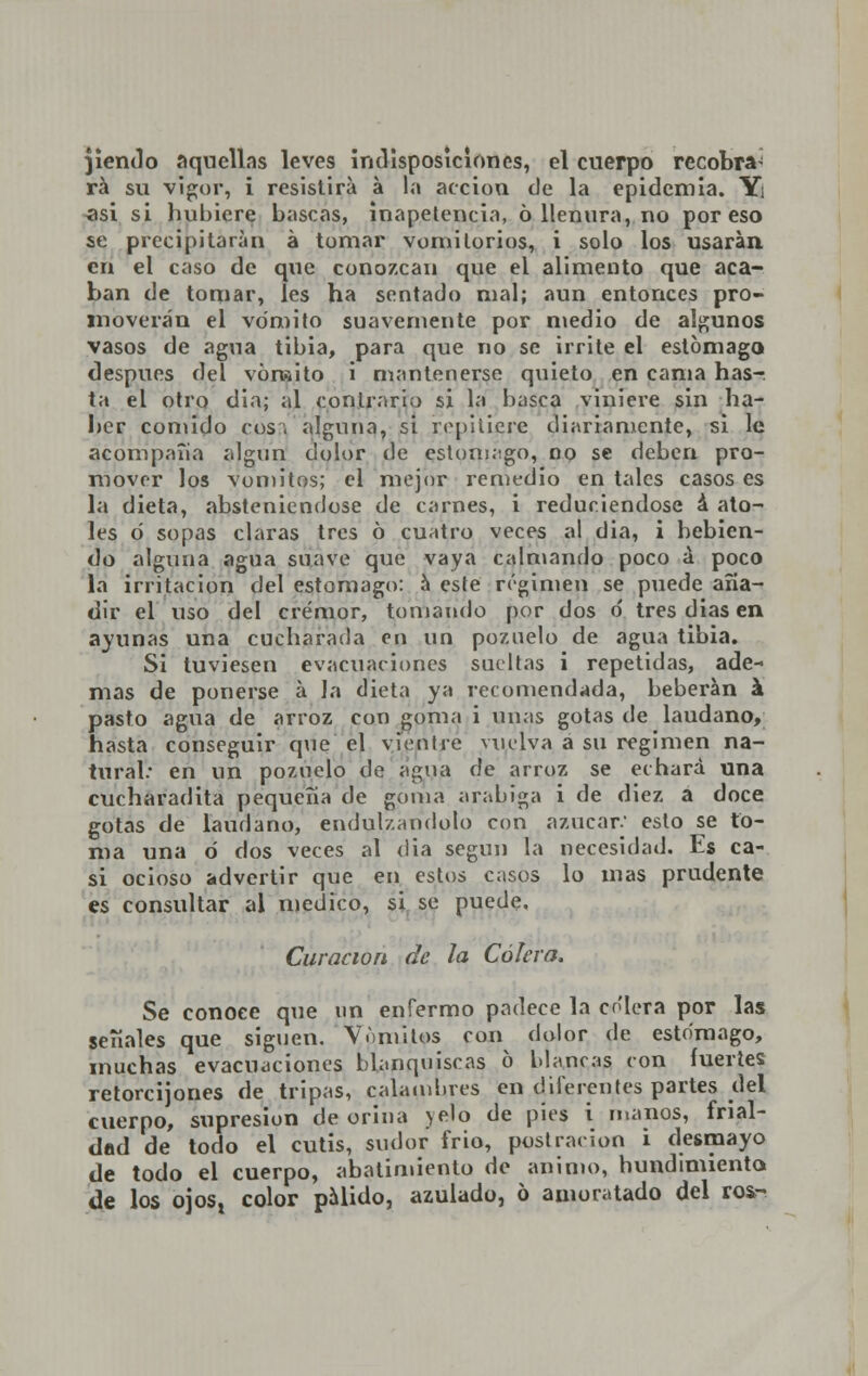 jiendo aquellas leves indisposiciones, el cuerpo recobra^ rá su vigor, i resistirá á la acción de la epidemia. Y¡ asi si hubiere bascas, inapetencia, 6 llenura, no por eso se precipitaran á tomar vomitorios, i solo los usarán en el caso de que conozcan que el alimento que aca- ban de tomar, les ha sentado mal; aun entonces pro- moverán el vómito suavemente por medio de algunos vasos de agua tibia, para que no se irrite el estómago después del vómito i mantenerse quieto en cama has- ta el otro día; al contrario si la basca viniere sin ha- ber comido eos:; alguna, si repitiere diariamente, si le acompaña algún dolor de estomago, no se deben pro- mover los vómitos; el mejor remedio en tales casos es la dieta, absteniéndose de carnes, i reduciéndose á ato- les o sopas claras tres ó cuatro veces al dia, i bebien- do alguna agua suave que vaya calmando poco á poco la irritación del estomago: a este régimen se puede aña- dir el uso del crémor, tomando por dos ó tres di as en ayunas una cucharada en un pozuelo de agua tibia. Si tuviesen evacuaciones sueltas i repetidas, ade- mas de ponerse á Ja dieta ya recomendada, beberán á pasto agua de arroz con goma i unas gotas de láudano, hasta conseguir que el vientre yusiva a su régimen na- tural.- en un pozuelo de agua de arroz se echara una cucharadita pequeña de goma arábiga i de diez a doce gotas de láudano, endulzándolo con azúcar. esto se to- ma una ó dos veces al dia según la necesidad. Es ca- si ocioso advertir que en estos casos lo mas prudente es consultar al medico, si se puede. Curación de la Cólera. Se conoce que un enfermo padece la colera por las señales que siguen. Vómitos con dolor de estomago, muchas evacuaciones blanquiscas 6 blancas con fuertes retorcijones de tripas, calambres en diferentes partes del cuerpo, supresión de orina yelo de pies i manos, frial- dad de todo el cutis, sudor frió, postración i desmayo de todo el cuerpo, abatimiento de animo, hundimiento de los ojos, color pálido, azulado, o amoratado del ros-