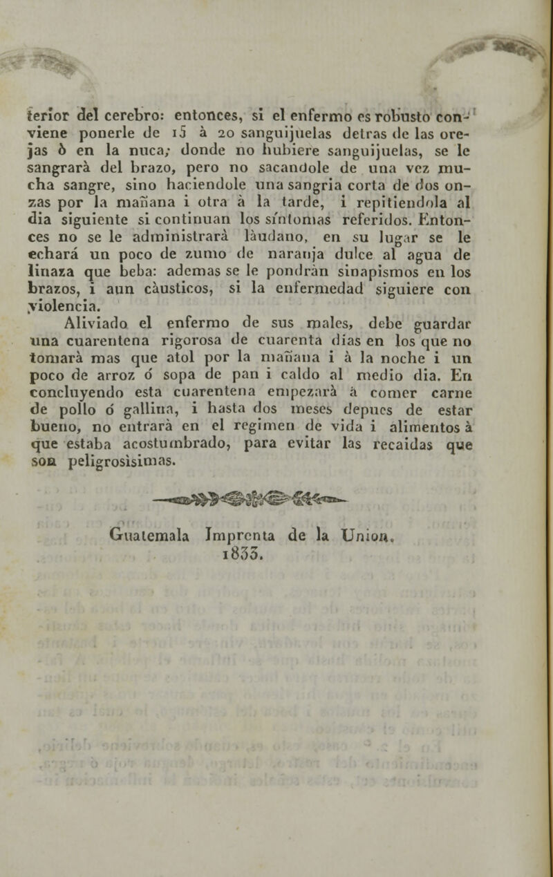 ** *«Sfc tenor del cerebro: entonces, si el enfermo es robusto con- viene ponerle de i5 á 20 sanguijuelas detrás de las ore- jas ó en la nuca; donde no hubiere sanguijuelas, se le sangrara del brazo, pero no sacándole de una vez mu- cha sangre, sino haciéndole una sangría corta de dos on- zas por la mañana i otra á la tarde, i repitiéndola al dia siguiente si continúan los sintonías referidos. Enton- ces no se le administrará láudano, en su lugar se le echará un poco de zumo de naranja dulce al agua de linaza que beba: ademas se le pondrán sinapismos en los brazos, i aun cáusticos, si la enfermedad siguiere con .violencia. Aliviado el enfermo de sus males, debe guardar una cuarentena rigorosa de cuarenta días en los que no tomará mas que atol por la mañana i a la noche i un poco de arroz ó sopa de pan i caldo al medio dia. En concluyendo esta cuarentena empezará á comer carne de pollo o gallina, i hasta dos meses depues de estar bueno, no entrará en el régimen de vida i alimentos á que estaba acostumbrado, para evitar las recaídas que son peligrosísimas. Guatemala Imprenta de la Union, 1835.