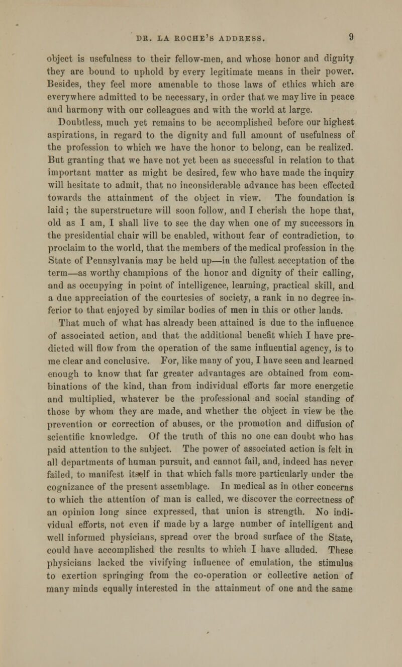 object is usefulness to their fellow-men, and whose honor and dignity they are bound to uphold by every legitimate means in their power. Besides, they feel more amenable to those laws of ethics which are everywhere admitted to be necessary, in order that we may live in peace and harmony with our colleagues and with the world at large. Doubtless, much yet remains to be accomplished before our highest aspirations, in regard to the dignity and full amount of usefulness of the profession to which we have the honor to belong, can be realized. But granting that we have not yet been as successful in relation to that important matter as might be desired, few who have made the inquiry will hesitate to admit, that no inconsiderable advance has been effected towards the attainment of the object in view. The foundation is laid; the superstructure will soon follow, and I cherish the hope that, old as I am, I shall live to see the day when one of my successors in the presidential chair will be enabled, without fear of contradiction, to proclaim to the world, that the members of the medical profession in the State of Pennsylvania may be held up—in the fullest acceptation of the term—as worthy champions of the honor and dignity of their calling, and as occupying in point of intelligence, learning, practical skill, and a due appreciation of the courtesies of society, a rank in no degree in- ferior to that enjoyed by similar bodies of men in this or other lands. That much of what has already been attained is due to the influence of associated action, and that the additional benefit which I have pre- dicted will flow from the operation of the same influential agency, is to me clear and conclusive. For, like many of you, I have seen and learned enough to know that far greater advantages are obtained from com- binations of the kind, than from individual efforts far more energetic and multiplied, whatever be the professional and social standing of those by whom they are made, and whether the object in view be the prevention or correction of abuses, or the promotion and diffusion of scientific knowledge. Of the truth of this no one can doubt who has paid attention to the subject. The power of associated action is felt in all departments of human pursuit, and cannot fail, and, indeed has never failed, to manifest itself in that which falls more particularly under the cognizance of the present assemblage. In medical as in other concerns to which the attention of man is called, we discover the correctness of an opinion long since expressed, that union is strength. No indi- vidual efforts, not even if made by a large number of intelligent and well informed physicians, spread over the broad surface of the State, could have accomplished the results to which I have alluded. These physicians lacked the vivifying influence of emulation, the stimulus to exertion springing from the co-operation or collective action of many minds equally interested in the attainment of one and the same