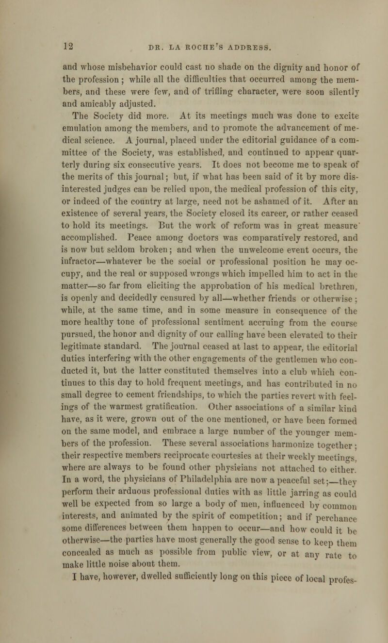 and whose misbehavior could cast no shade on the dignity and honor of the profession; while all the difficulties that occurred among the mem- bers, and these were few, and of trifling character, were soon silently and amicably adjusted. The Society did more. At its meetings much was done to excite emulation among the members, and to promote the advancement of me- dical science. A journal, placed under the editorial guidance of a com- mittee of the Society, was established, and continued to appear quar- terly during six consecutive years. It does not become me to speak of the merits of this journal; but, if what has been said of it by more dis- interested judges can be relied upon, the medical profession of this city, or indeed of the country at large, need not be ashamed of it. After an existence of several years, the Society closed its career, or rather ceased to hold its meetings. But the work of reform was in great measure' accomplished. Peace among doctors was comparatively restored, and is now but seldom broken; and when the unwelcome event occurs, the infractor—whatever be the social or professional position he may oc- cupy, and the real or supposed wrongs which impelled him to act in the matter—so far from eliciting the approbation of his medical brethren. is openly and decidedly censured by all—whether friends or otherwise : while, at the same time, and in some measure in consequence of the more healthy tone of professional sentiment accruing from the course pursued, the honor and dignity of our calling have been elevated to their legitimate standard. The journal ceased at last to appear, the editorial duties interfering with the other engagements of the gentlemen who con- ducted it, but the latter constituted themselves into a club which con- tinues to this day to hold frequent meetings, and has contributed in no small degree to cement friendships, to which the parties revert with feel- ings of the warmest gratification. Other associations of a similar kind have, as it were, grown out of the one mentioned, or have been formed on the same model, and embrace a large number of the younger mem- bers of the profession. These several associations harmonize together ■ their respective members reciprocate courtesies at their weekly meetings, where are always to be found other physicians not attached to either. In a word, the physicians of Philadelphia are now a peaceful set; they perform their arduous professional duties with as little jarring as could well be expected from so large a body of men, influenced by common interests, and animated by the spirit of competition; and if perchance some differences between them happen to occur—and how could it be otherwise—the parties have most generally the good sense to keep them concealed as much as possible from public view, or at any rate to make little noise about them. I have, however, dwelled sufficiently long on this piece of local profes-