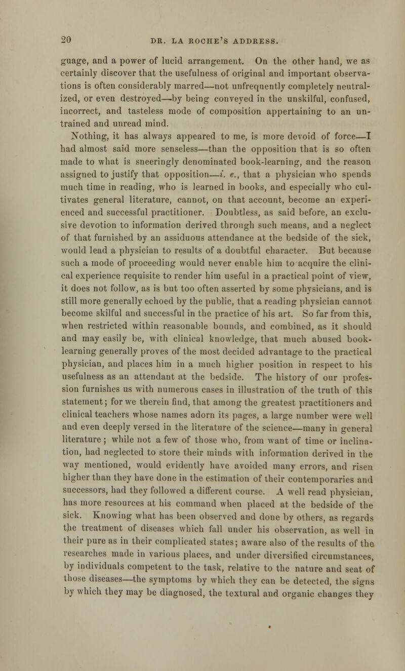 guage, and a power of lucid ari*angement. On the other hand, we as certainly discover that the usefulness of original and important observa- tions is often considerably marred—not unfrequently completely neutral- ized, or even destroyed—-by being conveyed in the unskilful, confused, incorrect, and tasteless mode of composition appertaining to an un- trained and unread mind. Nothing, it has always appeared to me, is more devoid of force—I had almost said more senseless—than the opposition that is so often made to what is sneeringly denominated book-learning, and the reason assigned to justify that opposition—*. e., that a physician who spends much time in reading, who is learned in books, and especially who cul- tivates general literature, cannot, on that account, become an experi- enced and successful practitioner. Doubtless, as said before, an exclu- sive devotion to information derived through such means, and a neglect of that furnished by an assiduous attendance at the bedside of the sick, would lead a physician to results of a doubtful character. But because such a mode of proceeding would never enable him to acquire the clini- cal experience requisite to render him useful in a practical point of view, it does not follow, as is but too often asserted by some physicians, and is still more generally echoed by the public, that a reading physician cannot become skilful and successful in the practice of his art. So far from this, when restricted within reasonable bounds, and combined, as it should and may easily be, with clinical knowledge, that much abused book- learning generally proves of the most decided advantage to the practical physician, and places him in a much higher position in respect to his usefulness as an attendant at the bedside. The history of our profes- sion furnishes us with numerous cases in illustration of the truth of this statement; for we therein find, that among the greatest practitioners and clinical teachers whose names adorn its pages, a large number were well and even deeply versed in the literature of the scieuce—many in general literature ; while not a few of those who, from want of time or inclina- tion, had neglected to store their minds with information derived in the way mentioned, would evidently have avoided many errors, and risen higher than they have done in the estimation of their contemporaries and successors, had they followed a different course. A well read physician, has more resources at his command when placed at the bedside of the sick. Knowing what has been observed and done by others, as regards the treatment of diseases which fall under his observation, as well in their pure as in their complicated states; aware also of the results of the researches made in various places, aud under diversified circumstances, by individuals competent to the task, relative to the nature and seat of those diseases—the symptoms by which they can be detected, the signs by which they may be diagnosed, the tcxtural and organic changes they