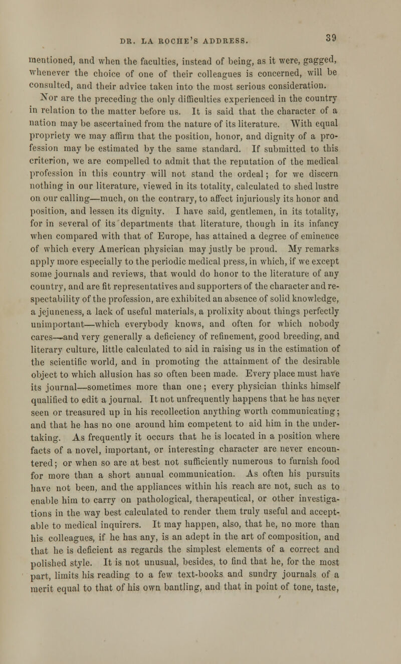 mentioned, and when the faculties, instead of being, as it were, gagged, whenever the choice of one of their colleagues is concerned, will be consulted, and their advice taken into the most serious consideration. Nor are the preceding the only difficulties experienced in the country in relation to the matter before us. It is said that the character of a nation may be ascertained from the nature of its literature. With equal propriety we may affirm that the position, honor, and dignity of a pro- fession may be estimated by the same standard. If submitted to this criterion, we are compelled to admit that the reputation of the medical profession in this country will not stand the ordeal; for we discern nothing in our literature, viewed in its totality, calculated to shed lustre on our calling—much, on the contrary, to affect injuriously its honor and position, and lessen its dignity. I have said, gentlemen, in its totality, for in several of its departments that literature, though in its infancy when compared with that of Europe, has attained a degree of eminence of which every American physician may justly be proud. My remarks apply more especially to the periodic medical press, in which, if we except some journals and reviews, that would do honor to the literature of any country, and are fit representatives and supporters of the character and re- spectability of the profession, are exhibited an absence of solid knowledge, a jejuneness, a lack of useful materials, a prolixity about things perfectly unimportant—which everybody knows, and often for which nobody cares-^and very generally a deficiency of refinement, good breeding, and literary culture, little calculated to aid in raising us in the estimation of the scientific world, and in promoting the attainment of the desirable object to which allusion has so often been made. Every place must have its journal—sometimes more than one; every physician thinks himself qualified to edit a journal. It not unfrequently happens that he has ne.ver seen or treasured up in his recollection anything worth communicating; and that he has no one around him competent to aid him in the under- taking. As frequently it occurs that he is located in a position where facts of a novel, important, or interesting character are never encoun- tered ; or when so are at best not sufficiently numerous to furnish food for more than a short annual communication. As often his pursuits have not been, and the appliances within his reach are not, such as to enable him to carry on pathological, therapeutical, or other investiga- tions in the way best calculated to render them truly useful and accept- able to medical inquirers. It may happen, also, that he, no more than his colleagues, if he has any, is an adept in the art of composition, and that he is deficient as regards the simplest elements of a correct and polished style. It is not unusual, besides, to find that he, for the most part, limits his reading to a few text-books and sundry journals of a merit equal to that of his own bantling, and that in point of tone, taste,