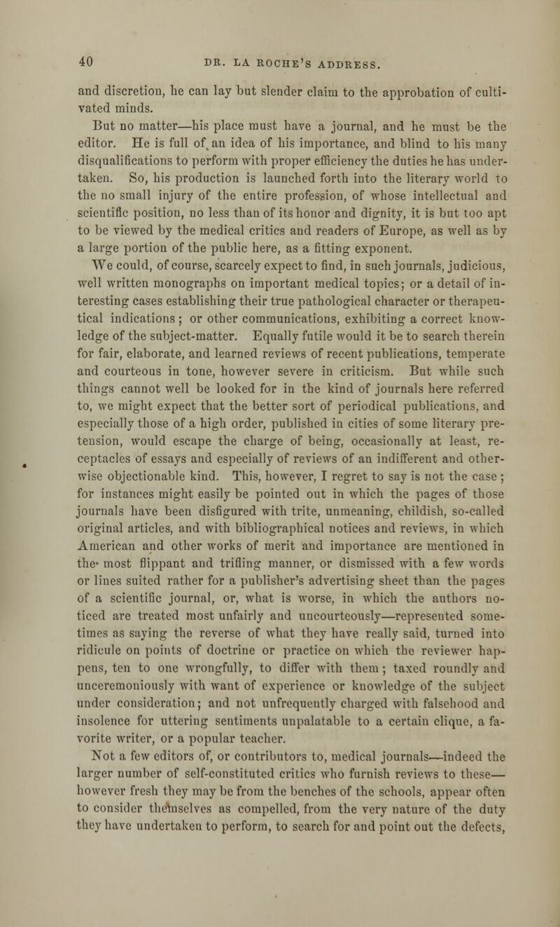 and discretion, lie can lay but slender claim to the approbation of culti- vated minds. But no matter—his place must have a journal, and he must be the editor. He is full of an idea of his importance, and blind to his many disqualifications to perform with proper efficiency the duties he has under- taken. So, his production is launched forth into the literary world to the no small injury of the entire profession, of whose intellectual and scientific position, no less than of its honor and dignity, it is but too apt to be viewed by the medical critics and readers of Europe, as well as by a large portion of the public here, as a fitting exponent. We could, of course, scarcely expect to find, in such journals, judicious, well written monographs on important medical topics; or a detail of in- teresting cases establishing their true pathological character or therapeu- tical indications ; or other communications, exhibiting a correct know- ledge of the subject-matter. Equally futile would it be to search therein for fair, elaborate, and learned reviews of recent publications, temperate and courteous in tone, however severe in criticism. But while such things cannot well be looked for in the kind of journals here referred to, we might expect that the better sort of periodical publications, and especially those of a high order, published in cities of some literary pre- tension, would escape the charge of being, occasionally at least, re- ceptacles of essays and especially of reviews of an indifferent and other- wise objectionable kind. This, however, I regret to say is not the case ; for instances might easily be pointed out in which the pages of those journals have been disfigured with trite, unmeaning, childish, so-called original articles, and with bibliographical notices and reviews, in which American and other works of merit and importance are mentioned in the- most flippant and trifling manner, or dismissed with a few words or lines suited rather for a publisher's advertising sheet than the pages of a scientific journal, or, what is worse, in which the authors no- ticed are treated most unfairly and uncourteously—represented some- times as saying the reverse of what they have really said, turned into ridicule on points of doctrine or practice on which the reviewer hap- pens, ten to one wrongfully, to differ with them; taxed roundly and unceremoniously with want of experience or knowledge of the subject under consideration; and not unfrequently charged with falsehood and insolence for uttering sentiments unpalatable to a certain clique, a fa- vorite writer, or a popular teacher. Not a few editors of, or contributors to, medical journals—indeed the larger number of self-constituted critics who furnish reviews to these— however fresh they may be from the benches of the schools, appear often to consider thenisclves as compelled, from the very nature of the duty they have undertaken to perform, to search for and point out the defects,