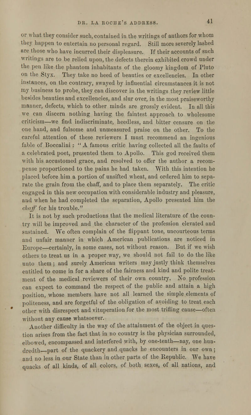or what they consider such, contained in the writings of authors for whom they happen to entertain no personal regard. Still more severely lashed are those who have incurred their displeasure. If their accounts of such writings are to be relied upon, the defects therein exhibited crowd under the pen like the phantom inhabitants of the gloomy kingdom of Pluto on the Styx. They take no heed of beauties or excellencies. In other instances, on the contrary, swayed by influential circumstances it is not my business to probe, they can discover in the writings they review little besides beauties and excellencies, and slur over, in the most praiseworthy manner, defects, which to other minds are grossly evident. In all this we can discern nothing having the faintest approach to wholesome criticism—we find indiscriminate, heedless, and bitter censure on the one hand, and fulsome and unmeasured praise on the other. To the careful attention of these reviewers I must recommend an ingenious fable of Boccalini: A famous critic having collected all the faults of a celebrated poet, presented them to Apollo. This god received them with his accustomed grace, and resolved to offer the author a recom- pense proportioned to the pains he had taken. With this intention he placed before him a portion of unsifted wheat, and ordered him to sepa- rate the grain from the chaff, and to place them separately. The critic engaged in this new occupation with considerable industry and pleasure, and when he had completed the separation, Apollo presented him the chaff for his trouble. It is not by such productions that the medical literature of the coun- try will be improved and the character of the profession elevated and sustained. We often complain of the flippant tone, uncourteous terms and unfair manner in which American publications are noticed in Europe—certainly, in some cases, not without reason. But if we wish others to treat us in a proper way, we should not fail to do the like uuto them; and surely American writers may justly think themselves entitled to come in for a share of the fairness and kind and polite treat- ment of the medical reviewers of their own country. No profession can expect to command the respect of the public and attain a high position, whose members have not all learned the simple elements of politeness, and are forgetful of the obligation of avoiding to treat each other with disrespect and vituperation for the most trifling cause—often without any cause whatsoever. Another difficulty in the way of the attainment of the object in ques- tion arises from the fact that in no country is the physician surrounded, elbowed, encompassed and interfered with, by one-tenth—nay, one hun- dredth part of the quackery and quacks he encounters in our own; and no less in our State than in other parts of the Republic. We have quacks of all kinds, of all colors, of both sexes, of all nations, and