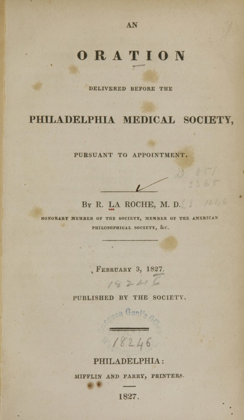ORATION DELIVERED BEFORE THE PHILADELPHIA MEDICAL SOCIETY, PURSUANT TO APPOINTMENT. J^L. By R. LA ROCHE, M. D. HONORARY MEMBER OP THE SOCIETY, MEMBER OF THE AMERICAN PHILOSOPHICAL SOCIETY, &C. , February 3, 1827 published by the society. PHILADELPHIA: MIFFLIN AND PARRY, PRINTERS- 1827.