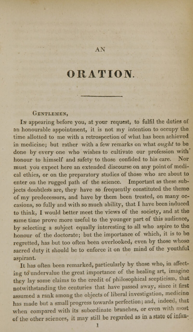 ORATION Gentlemen, In appearing before you, at your request, to fulfil the duties of an honourable appointment, it is not my intention to occupy the time allotted to me with a retrospection of what has been achieved in medicine; but rather with a few remarks on what ought to be done by every one who wishes to cultivate our profession with honour to himself and safety to those confided to his care. Nor must you expect here an extended discourse on any point of medi- cal ethics, or on the preparatory studies of those who are about to enter on the rugged path of the science. Important as these sub- jects doubtless are, they have so frequently constituted the theme of my predecessors, and have by them been treated, on many oc- casions, so fully and with so much ability, that I have been induced to think, I would better meet the views of the society, and at the same time prove more useful to the younger part of this audience, by selecting a subject equally interesting to all who aspire to the honour of the doctorate; but the importance of which, it is to be regretted, has but too often been overlooked, even by those whose sacred duty it should be to enforce it on the mind of the youthful aspirant. It has often been remarked, particularly by those who, in affect- ing to' undervalue the great importance of the healing art, imagine they lay some claims to the credit of philosophical scepticism, that notwithstanding the centuries that have passed away, since it first assumed a rank among the objects of liberal investigation, medicine has made but a small progress towards perfection; and, indeed, that when compared with its subordinate branches, or even with most of the other sciences, it may still be regarded as in a state of infan-