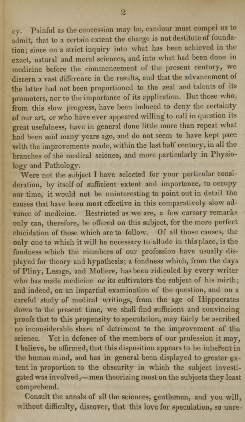 Painful as the concession may be, candour must compel us to admit, that to a certain extent the charge is not destitute of founda- tion; since on a strict inquiry into what has been achieved in the exact, natural and moral sciences, and into what had been done in medicine before the commencement of the present century, we discern a vast difference in the results, and that the advancement of the latter had not been proportioned to the zeal and talents of its promoters, nor to the importance of its application. But those who. from this slow progress, have been induced to deny the certainty of our art, or who have ever appeared willing to call in question its great usefulness, have in general done little more than repeat what had been said many years ago, and do not seem to have kept pace with the improvements made, within the last half century, in all the branches of the medical science, and more particularly in Physio- logy and Pathology. Were not the subject I have selected for your particular consi- deration, by itself of sufficient extent and importance, to occupy our time, it would not be uninteresting to point out in detail the causes that have been most effective in this comparatively slow ad- vance of medicine. Restricted as we are, a few cursory remarks only can, therefore, be offered on this subject, for the more perfect elucidation of those which are to follow. Of all those causes, the only one to which it will be necessary to allude in this place, is the fondness which the members of our profession have usually dis- played for theory and hypothesis; a fondness which, from the days of Pliny, Lesage, and Moliere, has been ridiculed by every writer who has made medicine or its cultivators the subject of his mirth; and indeed, on an impartial examination of the question, and on a careful study of medical writings, from the age of Hippocrates down to the present time, we shall find sufficient and convincing proofs that to this propensity to speculation, may fairly be ascribed no inconsiderable share of detriment to the improvement of the science. Yet in defence of the members of our profession it may, I believe, be affirmed, that this disposition appears to be inhefent in the human mind, and has in general been displayed to greater ex- tent in proportion to the obscurity in which the subject investi- gated was involved,—men theorizing most on the subjects they least comprehend. Consult the annals of all the sciences, gentlemen, and you will, without difficulty, discover, that this love for speculation, so unre-