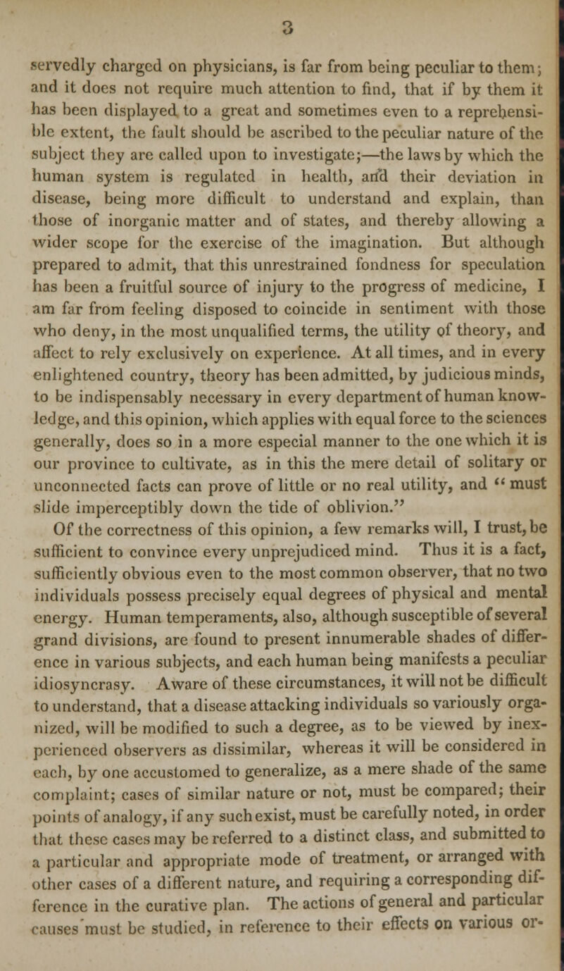 servedly charged on physicians, is far from being peculiar to them; and it does not require much attention to find, that if by them it has been displayed to a great and sometimes even to a reprehensi- ble extent, the fault should be ascribed to the peculiar nature of the subject they are called upon to investigate;—the laws by which the human system is regulated in health, and their deviation in disease, being more difficult to understand and explain, than those of inorganic matter and of states, and thereby allowing a wider scope for the exercise of the imagination. But although prepared to admit, that this unrestrained fondness for speculation has been a fruitful source of injury to the progress of medicine, I am far from feeling disposed to coincide in sentiment with those who deny, in the most unqualified terms, the utility of theor)T, and affect to rely exclusively on experience. At all times, and in every enlightened country, theory has been admitted, by judicious minds, to be indispensably necessary in every department of human know- ledge, and this opinion, which applies with equal force to the sciences generally, does so in a more especial manner to the one which it is our province to cultivate, as in this the mere detail of solitary or unconnected facts can prove of little or no real utility, and  must slide imperceptibly down the tide of oblivion. Of the correctness of this opinion, a few remarks will, I trust, be sufficient to convince every unprejudiced mind. Thus it is a fact, sufficiently obvious even to the most common observer, that no two individuals possess precisely equal degrees of physical and mental energy. Human temperaments, also, although susceptible of several grand divisions, are found to present innumerable shades of differ- ence in various subjects, and each human being manifests a peculiar idiosyncrasy. Aware of these circumstances, it will not be difficult to understand, that a disease attacking individuals so variously orga- nized, will be modified to such a degree, as to be viewed by inex- perienced observers as dissimilar, whereas it will be considered in each, by one accustomed to generalize, as a mere shade of the same complaint; cases of similar nature or not, must be compared; their points of analogy, if any such exist, must be carefully noted, in order that these cases may be referred to a distinct class, and submitted to a particular and appropriate mode of treatment, or arranged with other cases of a different nature, and requiring a corresponding dif- ference in the curative plan. The actions of general and particular causes'must be studied, in reference to their effects on various or-