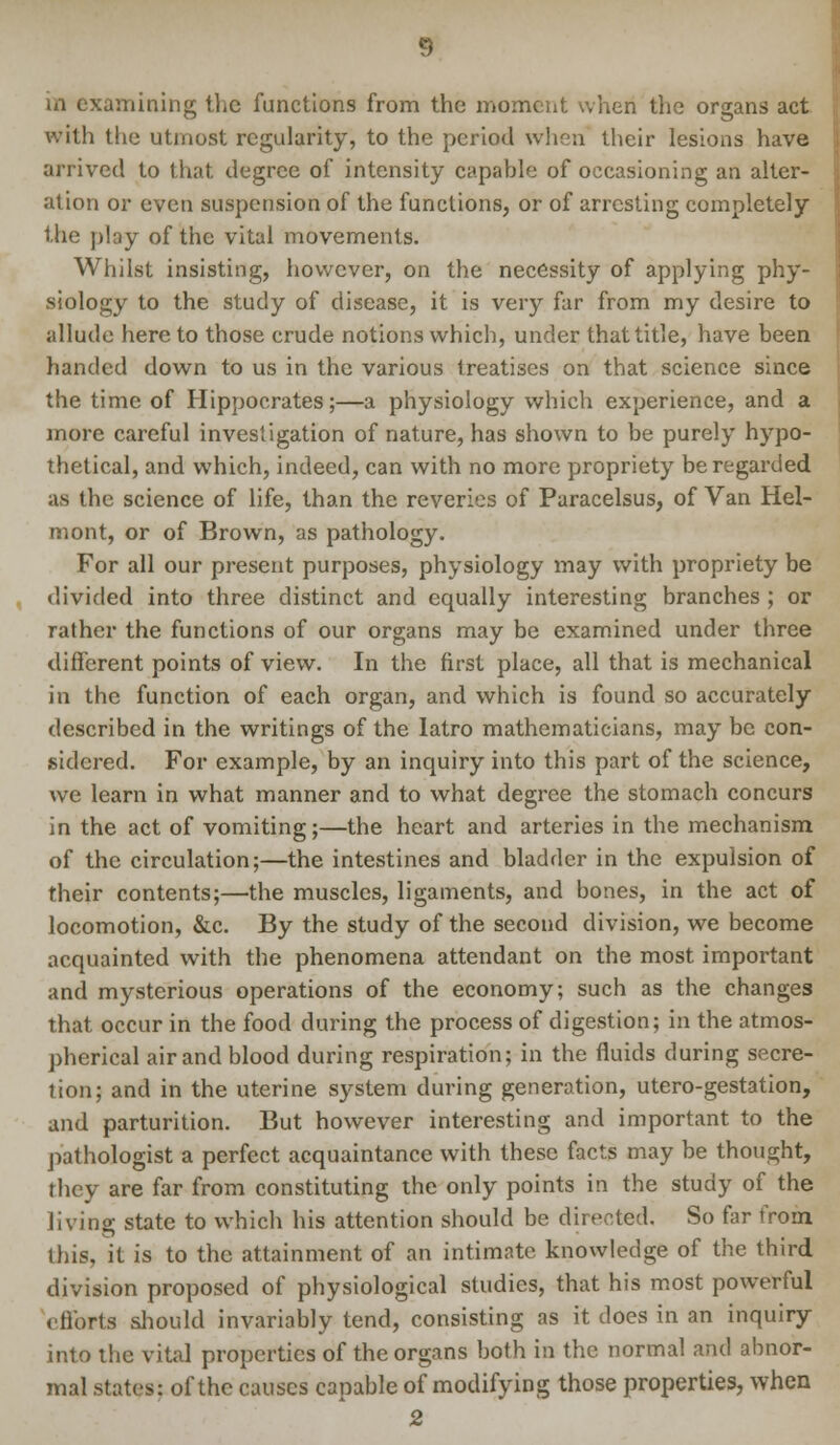 in examining the functions from the moment when the organs act with the utmost regularity, to the period when their lesions have arrived to that degree of intensity capable of occasioning an alter- ation or even suspension of the functions, or of arresting completely the play of the vital movements. Whilst insisting, however, on the necessity of applying phy- siology to the study of disease, it is very far from my desire to allude here to those crude notions which, under that title, have been handed down to us in the various treatises on that science since the time of Hippocrates;—a physiology which experience, and a more careful investigation of nature, has shown to be purely hypo- thetical, and which, indeed, can with no more propriety be regarded as the science of life, than the reveries of Paracelsus, of Van Hel- mont, or of Brown, as pathology. For all our present purposes, physiology may with propriety be divided into three distinct and equally interesting branches ; or rather the functions of our organs may be examined under three different points of view. In the first place, all that is mechanical in the function of each organ, and which is found so accurately described in the writings of the Iatro mathematicians, may be con- sidered. For example, by an inquiry into this part of the science, we learn in what manner and to what degree the stomach concurs in the act of vomiting;—the heart and arteries in the mechanism of the circulation;—the intestines and bladder in the expulsion of their contents;—the muscles, ligaments, and bones, in the act of locomotion, &c. By the study of the second division, we become acquainted with the phenomena attendant on the most important and mysterious operations of the economy; such as the changes that occur in the food during the process of digestion; in the atmos- pherical air and blood during respiration; in the fluids during secre- tion; and in the uterine system during generation, utero-gestation, and parturition. But however interesting and important to the pathologist a perfect acquaintance with these facts may be thought, they are far from constituting the only points in the study of the living state to which his attention should be directed. So far from this, it is to the attainment of an intimate knowledge of the third division proposed of physiological studies, that his most powerful efforts should invariably tend, consisting as it does in an inquiry into the vital properties of the organs both in the normal and abnor- mal states: of the causes capable of modifying those properties, when