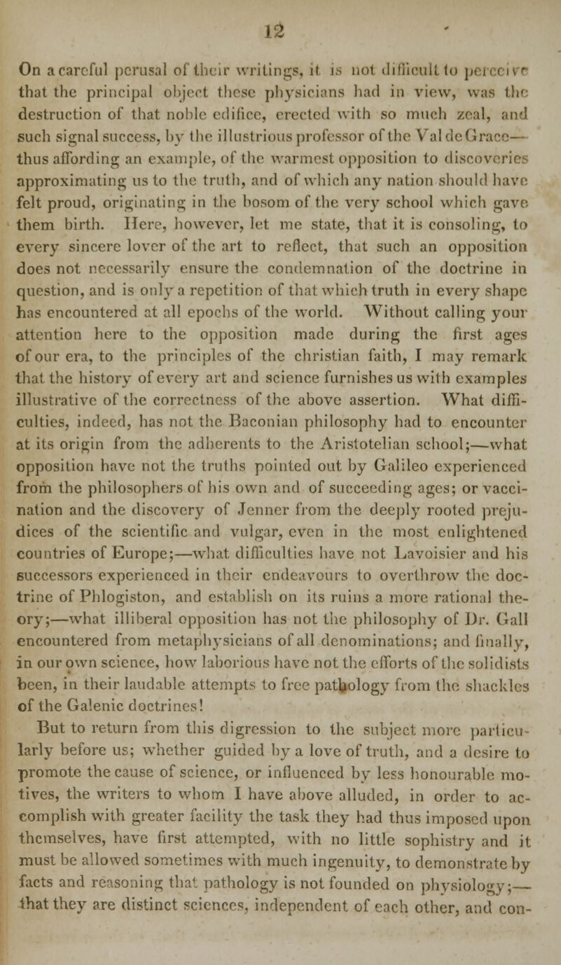 On a careful perusal of their writings, it is not difficult to peri i that the principal object those physicians had in view, was the destruction of that noble edifice, erected with so much zeal, and such signal success, by the illustrious professor of the ValdeGrace thus affording an example, of the warmest opposition to discoveries approximating us to the truth, and of which any nation should have felt proud, originating in the bosom of the very school which gave them birth. Here, however, let me state, that it is consoling, to every sincere lover of the art to reflect, that such an opposition does not necessarily ensure the condemnation of the doctrine in question, and is only a repetition of that which truth in every shape has encountered at all epochs of the world. Without calling your attention here to the opposition made during the first ages of our era, to the principles of the christian faith, I may remark that the history of every art and science furnishes us with examples illustrative of the correctness of the above assertion. What diffi- culties, indeed, has not the Baconian philosophy had to encounter at its origin from the adherents to the Aristotelian school;—what opposition have not the truths pointed out by Galileo experienced from the philosophers of his own and of succeeding ages; or vacci- nation and the discovery of .Tenner from the deeply rooted preju- dices of the scientific and vulgar, even in the most enlightened countries of Europe;—what difficulties have not Lavoisier and his successors experienced in their endeavours to overthrow the doc- trine of Phlogiston, and establish on its ruins a more rational the- ory;—what illiberal opposition has not the philosophy of Dr. Gall encountered from metaphysicians of all denominations; and finally, in our own science, how laborious have not the efforts of the solidists been, in their laudable attempts to free pathology from the shackles of the Galenic doctrines! But to return from this digression to the subject more particu- larly before us; whether guided by a love of truth, and a desire to promote the cause of science, or influenced by less honourable mo- tives, the writers to whom I have above alluded, in order to ac- complish with greater facility the task they had thus imposed upon themselves, have first attempted, with no little sophistry and it must be allowed sometimes with much ingenuity, to demonstrate by facts and reasoning that pathology is not founded on physiology; that they are distinct sciences, independent of each other, and con-