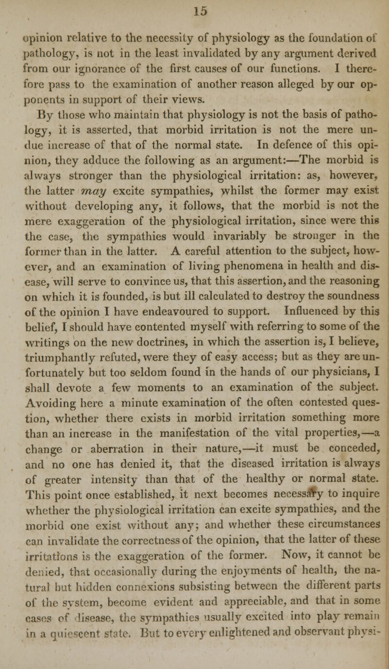 opinion relative to the necessity of physiology as the foundation of pathology, is not in the least invalidated by any argument derived from our ignorance of the first causes of our functions. I there- fore pass to the examination of another reason alleged by our op- ponents in support of their views. By those who maintain that physiology is not the basis of patho- logy, it is asserted, that morbid irritation is not the mere un- due increase of that of the normal state. In defence of this opi- nion, they adduce the following as an argument:—The morbid is always stronger than the physiological irritation: as, however, the latter may excite sympathies, whilst the former may exist without developing any, it follows, that the morbid is not the mere exaggeration of the physiological irritation, since were this the case, the sympathies would invariably be stronger in the former than in the latter. A careful attention to the subject, how- ever, and an examination of living phenomena in health and dis- ease, will serve to convince us, that this assertion, and the reasoning on which it is founded, is but ill calculated to destroy the soundness of the opinion I have endeavoured to support. Influenced by this belief, I should have contented myself with referring to some of the writings on the new doctrines, in which the assertion is, I believe, triumphantly refuted, were they of easy access; but as they are un- fortunately but too seldom found in the hands of our physicians, I shall devote a few moments to an examination of the subject. Avoiding here a minute examination of the often contested ques- tion, whether there exists in morbid irritation something more than an increase in the manifestation of the vital properties,—a change or aberration in their nature,—it must be conceded, and no one has denied it, that the diseased irritation is always of greater intensity than that of the healthy or normal state. This point once established, it next becomes necess^y to inquire whether the physiological irritation can excite sympathies, and the morbid one exist without any; and whether these circumstances can invalidate the correctness of the opinion, that the latter of these irritations is the exaggeration of the former. Now, it cannot be denied, that occasionally during the enjoyments of health, the na- tural but hidden connexions subsisting between the different parts of the system, become evident and appreciable, and that in some cases of lisease, the sympathies usually excited into play remain in a quiescent state. But to every enlightened and observant physi-