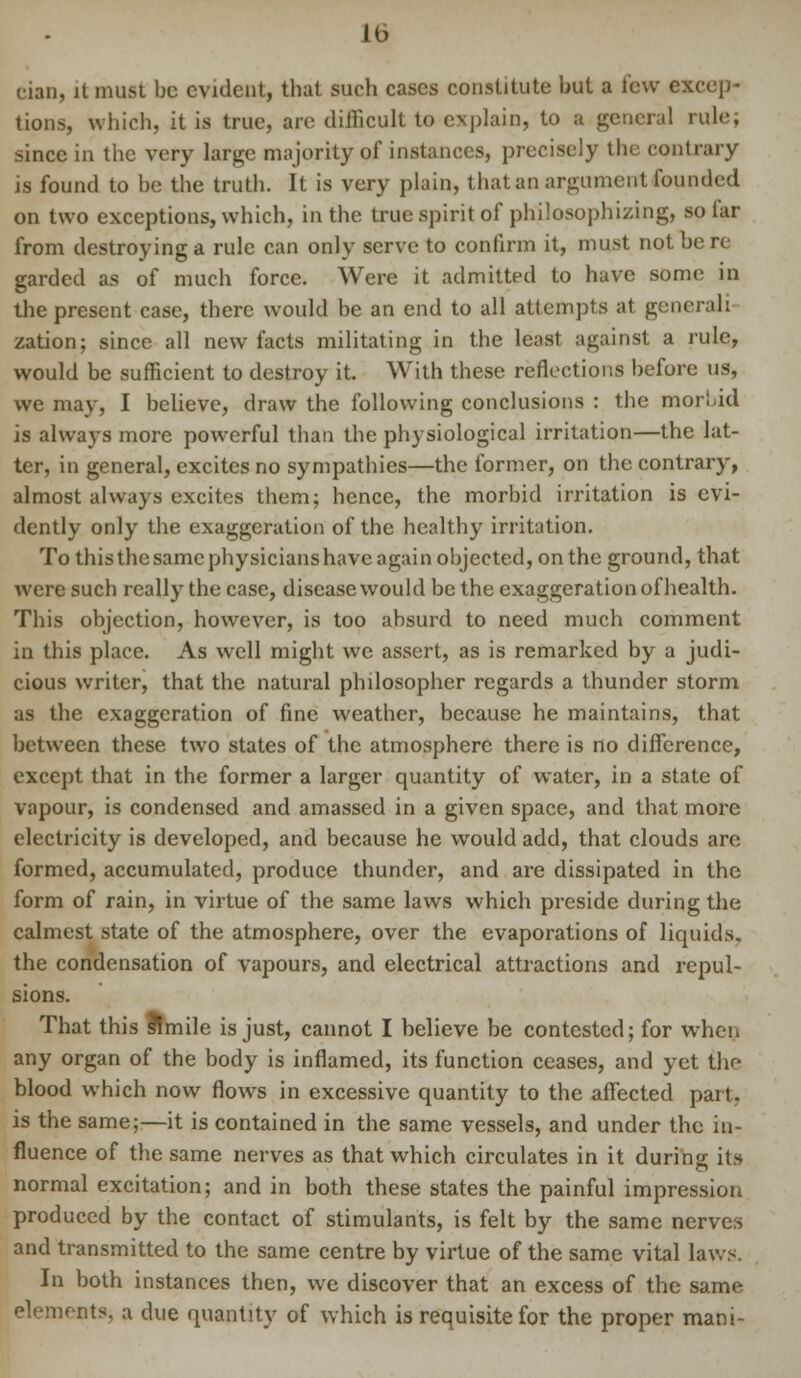 eian, it must be evident, that such cases constitute but a few excep- tions, which, it is true, arc difficult to explain, to a general rule; since in the very large majority of instances, precisely the contrary is found to be the truth. It is very plain, that an argument founded on two exceptions, which, in the true spirit of philosophizing, so far from destroying a rule can only serve to confirm it, must not be re garded as of much force. Were it admitted to have some in the present case, there would be an end to all attempts at generali- zation; since all new facts militating in the least against a rule, would be sufficient to destroy it. With these reflections before us, we may, I believe, draw the following conclusions : the morbid is always more powerful than the physiological irritation—the lat- ter, in general, excites no sympathies—the former, on the contrary, almost always excites them; hence, the morbid irritation is evi- dently only the exaggeration of the healthy irritation. To this the same physicians have again objected, on the ground, that were such really the case, disease would be the exaggeration of health. This objection, however, is too absurd to need much comment in this place. As well might we assert, as is remarked by a judi- cious writer, that the natural philosopher regards a thunder storm as the exaggeration of fine weather, because he maintains, that between these two states of the atmosphere there is no difference, except that in the former a larger quantity of water, in a state of vapour, is condensed and amassed in a given space, and that more electricity is developed, and because he would add, that clouds are formed, accumulated, produce thunder, and are dissipated in the form of rain, in virtue of the same laws which preside during the calmest state of the atmosphere, over the evaporations of liquids. the condensation of vapours, and electrical attractions and repul- sions. That this Simile is just, cannot I believe be contested; for when any organ of the body is inflamed, its function ceases, and yet the blood wmich now flows in excessive quantity to the affected part, is the same;—it is contained in the same vessels, and under the in- fluence of the same nerves as that which circulates in it during: its normal excitation; and in both these states the painful impression produced by the contact of stimulants, is felt by the same nerves and transmitted to the same centre by virtue of the same vital laws In both instances then, we discover that an excess of the same elements, a due quantity of which is requisite for the proper mani-