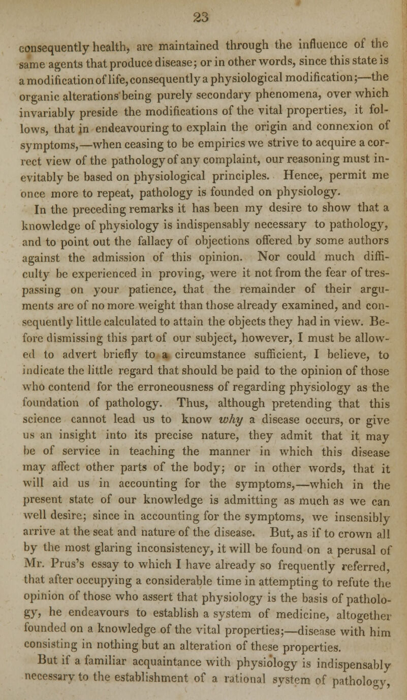 consequently health, are maintained through the influence of the same agents that produce disease; or in other words, since this state is a modification oflife, consequently a physiological modification;—the organic alterations being purely secondary phenomena, over which invariably preside the modifications of the vital properties, it fol- lows, that jn endeavouring to explain the origin and connexion of symptoms,—when ceasing to be empirics we strive to acquire a cor- rect view of the pathology of any complaint, our reasoning must in- evitably be based on physiological principles. Hence, permit me once more to repeat, pathology is founded on physiology. In the preceding remarks it has been my desire to show that a knowledge of physiology is indispensably necessary to pathology, and to point out the fallacy of objections offered by some authors against the admission of this opinion. Nor could much diffi- culty be experienced in proving, were it not from the fear of tres- passing on your patience, that the remainder of their argu- ments are of no more weight than those already examined, and con- sequently little calculated to attain the objects they had in view. Be- fore dismissing this part of our subject, however, I must be allow- ed to advert briefly to a circumstance sufficient, I believe, to indicate the little regard that should be paid to the opinion of those who contend for the erroneousness of regarding physiology as the foundation of pathology. Thus, although pretending that this science cannot lead us to know why a disease occurs, or give us an insight into its precise nature, they admit that it may be of service in teaching the manner in which this disease may affect other parts of the body; or in other words, that it will aid us in accounting for the symptoms,—which in the present state of our knowledge is admitting as much as we can well desire; since in accounting for the symptoms, we insensibly arrive at the seat and nature of the disease. But, as if to crown all by the most glaring inconsistency, it will be found on a perusal of Mr. Prus's essay to which I have already so frequently referred, that after occupying a considerable time in attempting to refute the opinion of those who assert that physiology is the basis of patholo- gy, he endeavours to establish a system of medicine, altogether founded on a knowledge of the vital properties;—disease with him consisting in nothing but an alteration of these properties. But if a familiar acquaintance with physiology is indispensably necessarvto the establishment of a rational system of pathology,