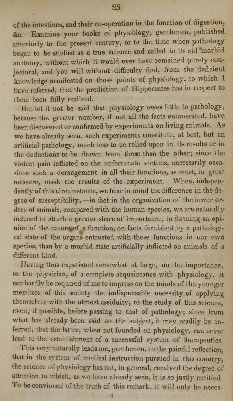 of the intestines, and their co-operation in the function of digestion, &c. Examine your books of physiology, gentlemen, published anteriorly to the present century, or to the time when pathology began to be studied as a true science and called to its aid morbid anatomy, without which it would ever have remained purely con- jectural, and you will without difficulty find, from the deficient knowledge manifested on those points of physiology, to which I have referred, that the prediction of Hippocrates has in respect to them been fully realized. But let it not be said that physiology owes little to pathology, because the greater number, if not all the facts enumerated, have been discovered or confirmed by experiments on living animals. As we have already seen, such experiments constitute, at best, but an artificial pathology, much less to be relied upon in its results or in the deductions to be drawn from these than the other; since the violent pain inflicted on the unfortunate victims, necessarily occa- sions such a derangement in all their functions, as must, in great measure, mask the results of the experiment. When, indepen- dently of this circumstance, we bear in mind the difference in the de- gree of susceptibility,—in fact in the organization of the lower or- ders of animals, compared with the human species, we are naturally induced to attach a greater share of importance, in forming an opi- nion of the natur%of a function, on facts furnished by a pathologi- cal state of the organs entrusted with these functions in our own species, than by a morbid state artificially inflicted on animals of a different kind. Having thus expatiated somewhat at large, on the importance, to the physician, of a complete acquaintance with physiology, it can hardly be required of me to impress on the minds of the younger members of this society the indispensable necessity of applying themselves with the utmost assiduity, to the study of this science, even, if possible, before passing to that of pathology; since from what has already been said on the subject, it may readily be in- ferred, that the latter, when not founded on physiology, can never lead to the establishment of a successful system of therapeutics. This very naturally leads me, gentlemen, to the painful reflection, that in the system of medical instruction pursued in this country, the science of physiology has not, in general, received the degree of attention to which, as we have already seen, it is so justly entitled. To be convinced of the truth of this remark, it will only be neces- 4