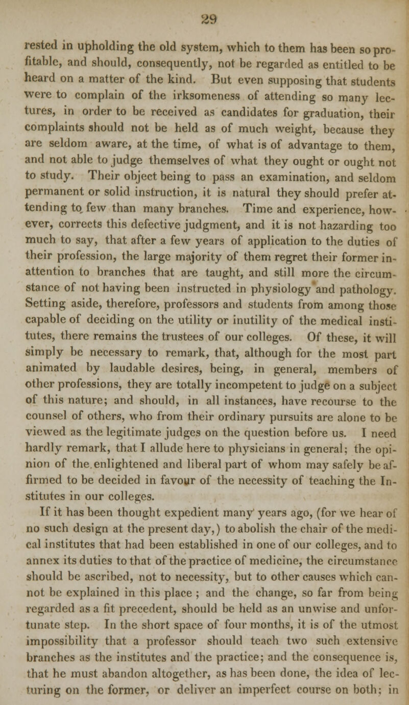 rested in upholding the old system, which to them has been so pro- fitable, and should, consequently, not be regarded as entitled to be heard on a matter of the kind. But even supposing that students were to complain of the irksomeness of attending so many lec- tures, in order to be received as candidates for graduation, their complaints should not be held as of much weight, because they are seldom aware, at the time, of what is of advantage to them, and not able to judge themselves of what they ought or ought not to study. Their object being to pass an examination, and seldom permanent or solid instruction, it is natural they should prefer at- tending to, few than many branches. Time and experience, how- ever, corrects this defective judgment, and it is not hazarding too much to say, that after a few years of application to the duties of their profession, the large majority of them regret their former in- attention to branches that are taught, and still more the circum- stance of not having been instructed in physiology and pathology. Setting aside, therefore, professors and students from among those capable of deciding on the utility or inutility of the medical insti- tutes, there remains the trustees of our colleges. Of these, it will simply be necessary to remark, that, although for the most part animated by laudable desires, being, in general, members of other professions, they are totally incompetent to judge on a subject of this nature; and should, in all instances, have recourse to the counsel of others, who from their ordinary pursuits are alone to be viewed as the legitimate judges on the question before us. I need hardly remark, that I allude here to physicians in general; the opi- nion of the. enlightened and liberal part of whom may safely be af- firmed to be decided in favour of the necessity of teaching the In- stitutes in our colleges. If it has been thought expedient many years ago, (for we hear of no such design at the present day,) to abolish the chair of the medi- cal institutes that had been established in one of our colleges, and to annex its duties to that of the practice of medicine, the circumstance should be ascribed, not to necessity, but to other causes which can- not be explained in this place ; and the change, so far from being regarded as a fit precedent, should be held as an unwise and unfor- tunate step. In the short space of four months, it is of the utmost impossibility that a professor should teach two such extensive branches as the institutes and the practice; and the consequence is, that he must abandon altogether, as has been done, the idea of lec- turing on the former, or deliver an imperfect course on both: in