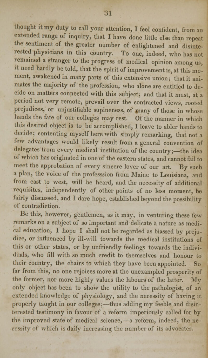 thought it my duty to call your attention, I feel confident, from an extended range of inquiry, that I have done little else than repeat the sentiment of the greater number of enlightened and disinte- rested physicians in this country. To one, indeed, who has not remained a stranger to the progress of medical opinion among us, it need hardly be told, that the spirit of improvement is, at this mo- ment, awakened in many parts of this extensive union; that it ani- mates the majority of the profession, who alone are entitled to de- cide on matters connected with this subject; and that it must, at a period not very remote, prevail over the contracted views, rooted prejudices, or unjustifiable supineness, of jnany of those in whose hands the fate of our colleges may rest. Of the manner in which this desired object is to be accomplished, I leave to abler hands to decide; contenting myself here with simply remarking, that not a few advantages would likely result from a general convention of delegates from every medical institution of the country;—the idea of which has originated in one of the eastern states, and cannot fail to meet the approbation of every sincere lover of our art. By such a plan, the voice of the professsion from Maine to Louisiana, and from east to west, will be heard, and the necessity of additional requisites, independently of other points of no less moment, be fairly discussed, and I dare hope, established beyond the possibility of contradiction. Be this, however, gentlemen, as it may, in venturing these few remarks on a subject of so important and delicate a nature as medi- cal education, I hope I shall not be regarded as biassed by preju- dice, or influenced by ill-will towards the medical institutions of this or other states, or by unfriendly feelings towards the indivi- duals, who fill with so much credit to themselves and honour to their country, the chairs to which they have been appointed. So far from this, no one rejoices more at the unexampled prosperity of the former, nor more highly values the labours of the latter. My only object has been to show the utility to the pathologist, of an extended knowledge of physiology, and the necessity of having it properly taught in our colleges;—thus adding my feeble and disin- terested testimony in favour of a reform imperiously called for by the improved state of medical science,—a reform, indeed, the ne- cessity of which is daily increasing the number of its advocates.