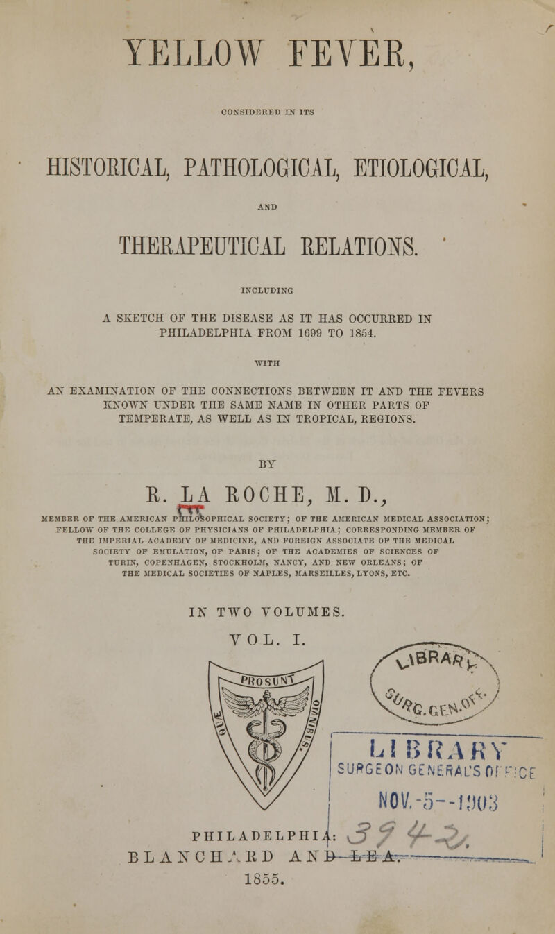 YELLOW FEYER, CONSIDERED IN ITS HISTORICAL, PATHOLOGICAL, ETIOLOGICAL, THERAPEUTICAL RELATIONS. INCLUDING A SKETCH OF THE DISEASE AS IT HAS OCCURRED IN PHILADELPHIA FROM 1699 TO 1854. WITH AN EXAMINATION OF THE CONNECTIONS BETWEEN IT AND THE FEVERS KNOWN UNDER THE SAME NAME IN OTHER PARTS OF TEMPERATE, AS WELL AS IN TROPICAL, REGIONS. BY E. LA EOCHE, M. D., MEMBER OF THE AMERICAN PHILOSOPHICAL SOCIETY; OF THE AMERICAN MEDICAL ASSOCIATION; FELLOW OF THE COLLEGE OF PHYSICIANS OF PHILADELPHIA J CORRESPONDING MEMBER OF THE IMPERIAL ACADEMY OF MEDICINE, AND FOREIGN ASSOCIATE OF THE MEDICAL SOCIETY OF EMULATION, OF PARIS; OF THE ACADEMIES OF SCIENCES OF TURIN, COPENHAGEN, STOCKHOLM, NANCY, AND NEW ORLEANS; OF THE MEDICAL SOCIETIES OF NAPLES, MARSEILLES, LYONS, ETC. IN TWO VOLUMES. VOL. I. .\BRA^ V ^%.CE*£ LI BRARY SURGEON GENERAL'S OFFICE N0V.-5—1,W3 PHILADELPHIA).: v_J , r ^/. BLANCH A ED AN B—L& A~- 1855.