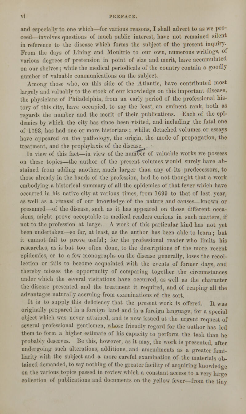 and especially to one which—for various reasons, I shall advert to as wc pro- ceed—involves questions of much public interest, have not remained silent in reference to the disease which forms the subject of the present inquiry. From the days of Lining and Moultrie to our own, numerous writings, of various degrees of pretension in point of size and merit, have accumulated on our shelves ; while the medical periodicals of the country contain a goodly number of valuable communications on the subject. Among those who, on this side of the Atlantic, have contributed most largely and valuably to the stock of our knowledge on this important disease, the physicians of Philadelphia, from an early period of the professional his- tory of this city, have occupied, to say the least, an eminent rank, both as regards the number and the merit of their publications. Each of the epi- demics by which the city has since been visited, and including the fatal one of 1793, has had one or more historians ; whilst detached volumes or essays have appeared on the pathology, the origin, the mode of propagation, the treatment, and the prophylaxis of the disease. t In view of this fact—in view of the numtjer of valuable works we possess on these topics—the author of the present volumes would surely have ab- stained from adding another, much larger than any of its predecessors, to those already in the hands of the profession, had he not thought that a work embodying a historical summary of all the epidemics of that fever which have occurred in his native city at various times, from 1699 to that of last year, as well as a resumS of our knowledge of the nature and causes—known or presumed—of the disease, such as it has appeared on those different occa- sions, might prove acceptable to medical readers curious in such matters, if not to the profession at large. A work of this particular kind has not yet been undertaken—so far, at least, as the author has been able to learn ; but it cannot fail to prove useful; for the professional reader who limits his researches, as is but too often done, to the descriptions of the more recent epidemics, or to a few monographs on the disease generally, loses the recol- lection or fails to become acquainted with the events of former days, and thereby misses the opportunity of comparing together the circumstances under which the several visitations have occurred, as well as the character the disease presented and the treatment it required, and of reaping all the advantages naturally accruing from examinations of the sort. It is to supply this deficiency that the present work is offered. It was originally prepared in a foreign land and in a foreign language, for a special object which was never attained, and is now issued at the urgent request of several professional gentlemen, whose friendly regard for the author has led them to form a higher estimate of his capacity to perform the task than he probably deserves. Be this, however, as it may, the work is presented, after undergoing such alterations, additions, and amendments as a greater fami- liarity with the subject and a more careful examination of the materials ob- tained demanded, to say nothing of the greater facility of acquiring knowledge on the various topics passed in review which a constant access to a very laro-e collection of publications and documents on the yellow fever—from the tiny