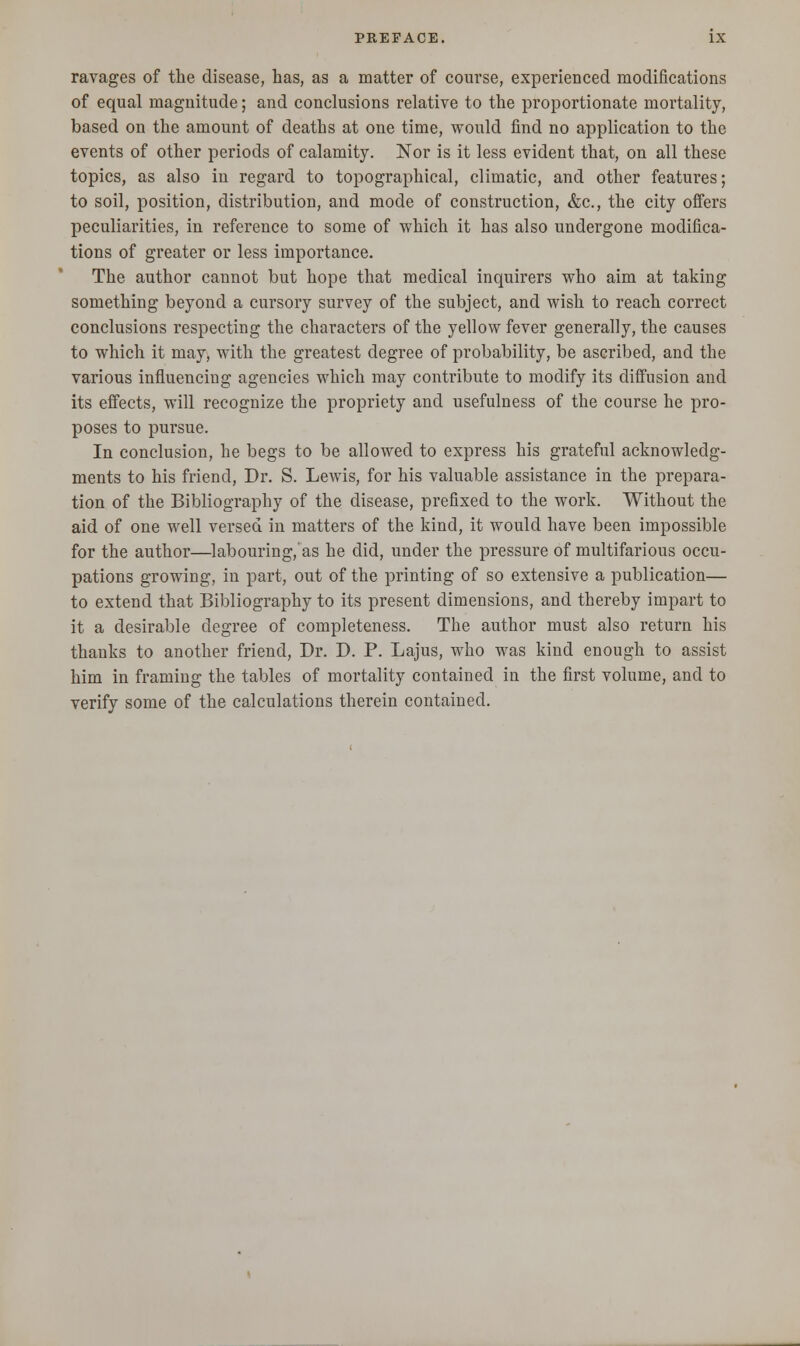 ravages of the disease, has, as a matter of course, experienced modifications of equal magnitude; and conclusions relative to the proportionate mortality, based on the amount of deaths at one time, would find no application to the events of other periods of calamity. Nor is it less evident that, on all these topics, as also in regard to topographical, climatic, and other features; to soil, position, distribution, and mode of construction, &c, the city offers peculiarities, in reference to some of which it has also undergone modifica- tions of greater or less importance. The author cannot but hope that medical inquirers who aim at taking something beyond a cursory survey of the subject, and wish to reach correct conclusions respecting the characters of the yellow fever generally, the causes to which it may, with the greatest degree of probability, be ascribed, and the various influencing agencies which may contribute to modify its diffusion and its effects, will recognize the propriety and usefulness of the course he pro- poses to pursue. In conclusion, he begs to be allowed to express his grateful acknowledg- ments to his friend, Dr. S. Lewis, for his valuable assistance in the prepara- tion of the Bibliography of the disease, prefixed to the work. Without the aid of one well versed in matters of the kind, it would have been impossible for the author—labouring/as he did, under the pressure of multifarious occu- pations growing, in part, out of the printing of so extensive a publication— to extend that Bibliography to its present dimensions, and thereby impart to it a desirable degree of completeness. The author must also return his thanks to another friend, Dr. D. P. Lajus, who was kind enough to assist him in framing the tables of mortality contained in the first volume, and to verify some of the calculations therein contained.