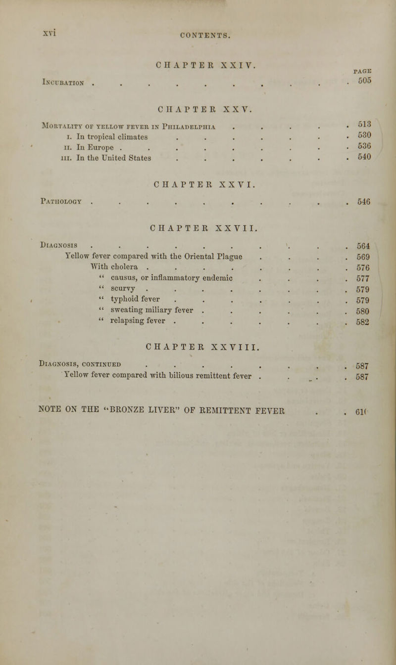 CHAPTER XXIV. I SITUATION TAGE 505 CHAPTER XXV. Mortality of yellow fever in Philadelphia i. In tropical climates ii. In Europe .... hi. In the United States 513 530 536 540 CHAPTER XXVI Pathology 546 CHAPTER XXVII. IAGNOSIS ........ 564 Yellow fever compared with the Oriental Plague 569 With cholera ....... 576 causus, or inflammatory endemic 577 scurvy ....... 579 typhoid fever ...... 579 sweating miliary fever ...... 580 relapsing fever ...... 582 CHAPTER XXVIII, Diagnosis, continued .... Yellow fever compared with bilious remittent fever 587 587 NOTE ON THE BRONZE LIVER OF REMITTENT FEVER 6K