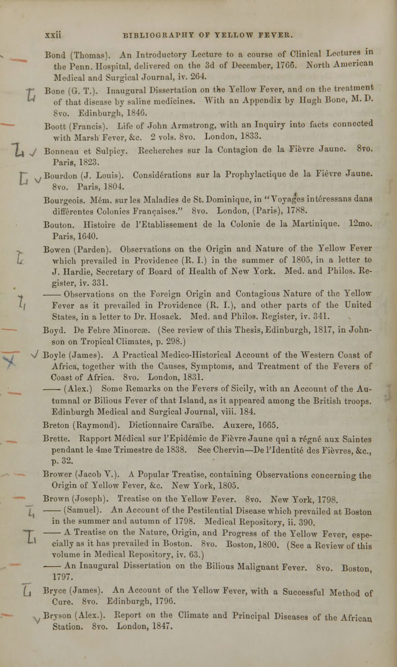 Bond (Thomas). An Introductory Lecture to a course of Clinical Lectures in the Penn. Hospital, delivered on the 3d of December, 17GG. North American f Bone (G. T.). Inaugural Dissertation on the Yellow Fever, and on the treatment U of that disease by saline medicines. With an Appendix by Hugh Bone, M. D. 8vo. Edinburgh, 1846. Boott (Francis). Life of John Armstrong, with an Inquiry into facts connected with Marsh Fever, &c. 2 vols. 8vo. London, 1833. T ,, Bourdon (J. Louis). Considerations sur la Prophylactique de la Fievre Jaune. Bourgeois. Mem. surles Maladies de St. Dominique, in Voyages interessans dans differentes Colonies Franchises. 8vo. London, (Paris), 1788. Bouton. Histoire de l'Etablissement de la Colonie de la Martinique. 12mo. Bowen (Parden). Observations on the Origin and Nature of the Yellow Fever which prevailed in Providence (R. I.) in the summer of 1805, in a letter to J. Hardie, Secretary of Board of Health of New York. Med. and Philos. Re- gister, iv. 331. ^ Observations on the Foreign Origin and Contagious Nature of the Yellow t/ Fever as it prevailed in Providence (R. I.), and other parts cf the United States, in a letter to Dr. Hosack. Med. and Philos. Register, iv. 341. Boyd. De Febre Minorcse. (See review of this Thesis, Edinburgh, 1817, in John- son on Tropical Climates, p. 298.) \/ Boyle (James). A Practical Medico-Historical Account of the Western Coast of Africa, together with the Causes, Symptoms, and Treatment of the Fevers of Coast of Africa. 8vo. London, 1831. (Alex.) Some Remarks on the Fevers of Sicily, with an Account of the Au- tumnal or Bilious Fever of that Island, as it appeared among the British troops. Edinburgh Medical and Surgical Journal, viii. 184. Breton (Raymond). Dictionnaire Cara'ibe. Auxere, 1665. Brette. Rapport Medical sur l'Epidemic de Fievre Jaune qui a r£gn6 aux Saintes pendant le 4me Trimestre de 1838. See Chervin—De Tldentite des Fievres, &c, p. 32. Brower (Jacob V.). A Popular Treatise, containing Observations concerning the Origin of Yellow Fever, &c. New York, 1805. Brown (Joseph). Treatise on the Yellow Fever. 8vo. New York, 1798. T (Samuel). An Account of the Pestilential Disease which prevailed at Boston in the summer and autumn of 1798. Medical Repository, ii. 390. T A Treatise on the Nature, Origin, and Progress of the Yellow Fever, espe- Ll cially as it has prevailed in Boston. 8vo. Boston, 1800. (See a Review of this volume in Medical Repository, iv. 63.) An Inaugural Dissertation on the Bilious Malignant Fever. 8vo. Boston 1797. (j Bryce (James). An Account of the Yellow Fever, with a Successful Method of Cure. 8vo. Edinburgh, 1796. ^ Bryson (Alex.). Report on the Climate and Principal Diseases of the African Station. 8vo. London, 1847.