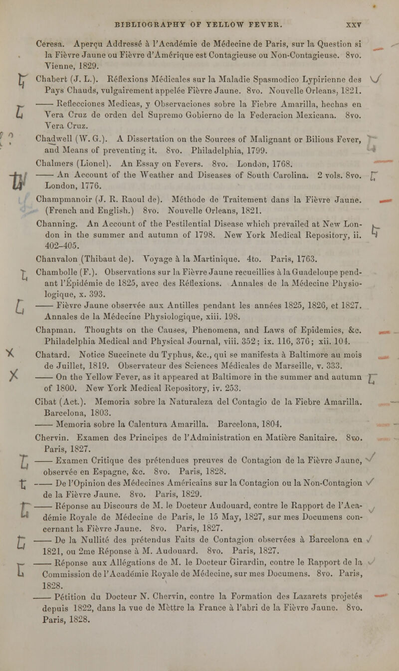 Ceresa. Aperc,u Addresse a l'Academie de Medecine de Paris, sur la Question si la Fievre Jaune ou Fievre d'Am6rique est Contagieuse ou Non-Contagieuse. 8vo. Vienne, 1829. [T Chabert (J. L.). Reflexions Medicales sur la Maladie Spasmodico Lypirienne des \J Pays Chauds, vulgairement appelee Fievre Jaune. 8vo. Nouvelle Orleans, 1821. w Reflecciones Medicas, y Observaciones sobre la Fiebre Amarilla, hechas en U Vera Cruz de orden del Supremo Gobierno de la Federacion Mexicana. 8vo. Vera Cruz. Chadwell (W. G.). A Dissertation on the Sources of Malignant or Bilious Fever, and Means of preventing it. 8vo. Philadelphia, 1799. Chalmers (Lionel). An Essay on Fevers. 8vo. London, 1768. -4-tl An Account of the Weather and Diseases of South Carolina. 2 vols. 8vo. £ (4f* London, 1776. Champmanoir (J. R. Raoul de). Methode de Traitement dans la Fievre Jaune. - (French and English.) 8vo. Nouvelle Orleans, 1821. Channing. An Account of the Pestilential Disease which prevailed at New Lon- l don in the summer and autumn of 1798. New York Medical Repository, ii. J 402-405. Chanvalon (Thibaut de). Voyage a la Martinique. 4to. Paris, 1763. > Chambolle (F.). Observations sur la Fievre Jaune recueillies a la Guadeloupe pend- ant l'Epidemie de 1825, avec des Reflexions. Annales de la Medecine Pliysio- logique, x. 393. J Fievre Jaune observee aux Antilles pendant les annees 1825, 1826, et 1827. Annales de la M6decine Physiologique, xiii. 198. Chapman. Thoughts on the Causes, Phenomena, and Laws of Epidemics, &c. Philadelphia Medical and Physical Journal, viii. 352; ix. 116, 376; xii. 101. X Chatard. Notice Succincte du Typhus, &c, qui se manifesta a Baltimore au mois de Juillet, 1819. Observateur des Sciences Medicales de Marseille, v. 333. /V. On the Yellow Fever, as it appeared at Baltimore in the summer and autumn T of 1800. New York Medical Repository, iv. 253. Cibat (Act.). Memoria sobre la Naturaleza del Contagio de la Fiebre Amarilla. Barcelona, 1803. Memoria sobre la Calentura Amarilla. Barcelona, 1804. Chervin. Examen des Principes de PAdministration en Matiere Sanitaire. 8vo. Paris, 1827. 7 Examen Critique des pretendues preuves de Contagion de la Fievre Jaune, v/ observee en Espagne, &c. 8vo. Paris, 1828. De 1'Opinion des Medecincs Americains sur la Contagion ou la Non-Contagion s/ de la Fievre Jaune. 8vo. Paris, 1829. Keponse au Discours de M. le Docteur Audouard, contre le Rapport de l'Aca- demie Royale de Medecine de Paris, le 15 May, 1827, sur mes Documens con- cernant la Fievre Jaune. 8vo. Paris, 1827. f~ De la Nullite des pr6tendus Faits de Contagion observers a Barcelona en <J 1821, ou 2me Reponse a M. Audouard. 8vo. Paris, 1827. >_ Reponse aux Allegations de M. le Docteur Girardin, contre le Rapport de la u Commission de l'Academie Royale de Medecine, sur mes Documens. 8vo. Paris, 1828. Petition du Docteur N. Chervin, contre la Formation des Lazarets projetes depuis 1822, dans la vue de Mettre la France a l'abri de la Fievre Jaune. 8vo. Paris, 1828.