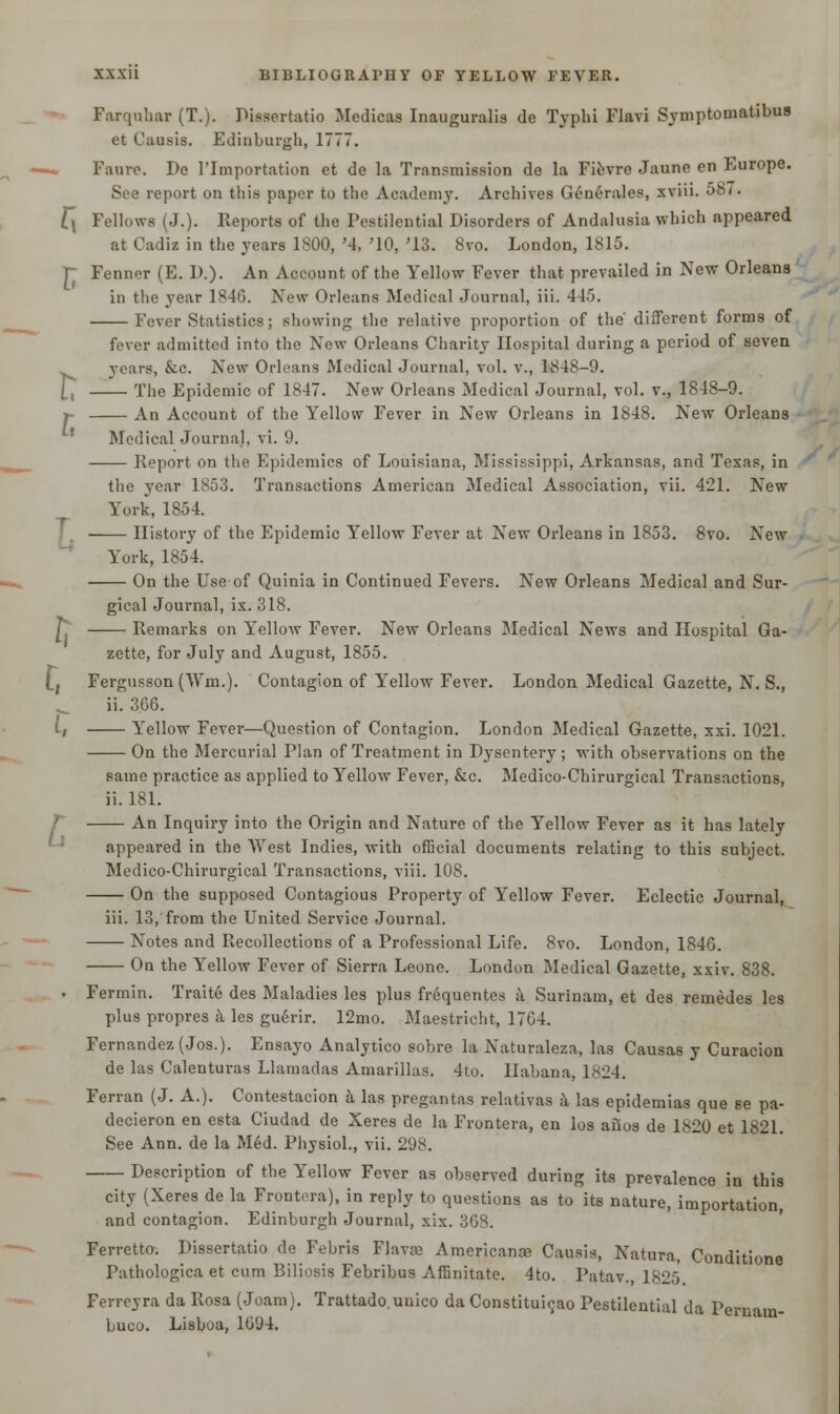 Farquhar (T.). Dissertatio Medicas Inauguralis de Typhi Flavi Symptomatibus et Causis. Edinburgh, 1777. -— Faure. De l'lmportation et de la Transmission de la Fievre Jaune en Europe. See report on this paper to the Academy. Archives Generales, xviii. 587. l\ Fellows (J.). Reports of the Pestilential Disorders of Andalusia which appeared at Cadiz in the years 1800, '4, '10, '13. 8vo. London, 1815. r Fenner (E. D.). An Account of the Yellow Fever that prevailed in New Orleans in the year 184G. New Orleans Medical Journal, iii. 445. Fever Statistics; showing the relative proportion of the different forms of fever admitted into the New Orleans Charity Hospital during a period of seven years, &c. New Orleans Medical Journal, vol. v., 1848-9. H The Epidemic of 1847. New Orleans Medical Journal, vol. v., 1848-9. >- An Account of the Yellow Fever in New Orleans in 1848. New Orleans Medical Journal, vi. 9. Report on the Epidemics of Louisiana, Mississippi, Arkansas, and Texas, in the year 1853. Transactions American Medical Association, vii. 421. New York, 1854. History of the Epidemic Yellow Fever at New Orleans in 1853. 8vo. New York, 1854. On the Use of Quinia in Continued Fevers. New Orleans Medical and Sur- gical Journal, ix. 318. Remarks on Yellow Fever. New Orleans Medical News and Hospital Ga- zette, for July and August, 1855. Lj Fergusson (Win.). Contagion of Yellow Fever. London Medical Gazette, N. S., ii. 366. i, Yellow Fever—Question of Contagion. London Medical Gazette, xxi. 1021. On the Mercurial Plan of Treatment in Dysentery; with observations on the same practice as applied to Yellow Fever, &c. Medico-Chirurgical Transactions, ii. 181. An Inquiry into the Origin and Nature of the Yellow Fever as it has lately appeared in the West Indies, with official documents relating to this subject. Medico-Chirurgical Transactions, viii. 108. On the supposed Contagious Property of Yellow Fever. Eclectic Journal, iii. 13, from the United Service Journal. Notes and Recollections of a Professional Life. 8vo. London, 1846. On the Yellow Fever of Sierra Leone. London Medical Gazette, xxiv. 838. . Fermin. Traite des Maladies les plus frequentes a Surinam, et des remedes les plus propres a les guerir. 12mo. Maestricht, 1764. Fernandez (Jos.). Ensayo Analytico sobre la Naturaleza, las Causas y Curacion de las Calenturas Llamadas Amarillas. 4to. Ilabana, 1824. Ferran (J. A.). Contestacion a las pregantas relativas a las epidemias que se pa- decieron en esta Ciudad de Xeres de la Frontera, en los alios de 1820 et 1821. See Ann. de la Med. Physiol., vii. 298. Description of the Yellow Fever as observed during its prevalence in this city (Xeres de la Frontera), in reply to questions as to its nature, importation, and contagion. Edinburgh Journal, xix. 368. Ferretto. Dissertatio de Febris Flavas Americanae Causis, Natura, Conditione Pathologica et cum Biliosis Febribus Affinitate. 4to. Patav. 1825 Ferreyra da Rosa (Joam). Trattado.unico da Constitui^ao Pestilential da Pernam- buco. Lisboa, 1094.