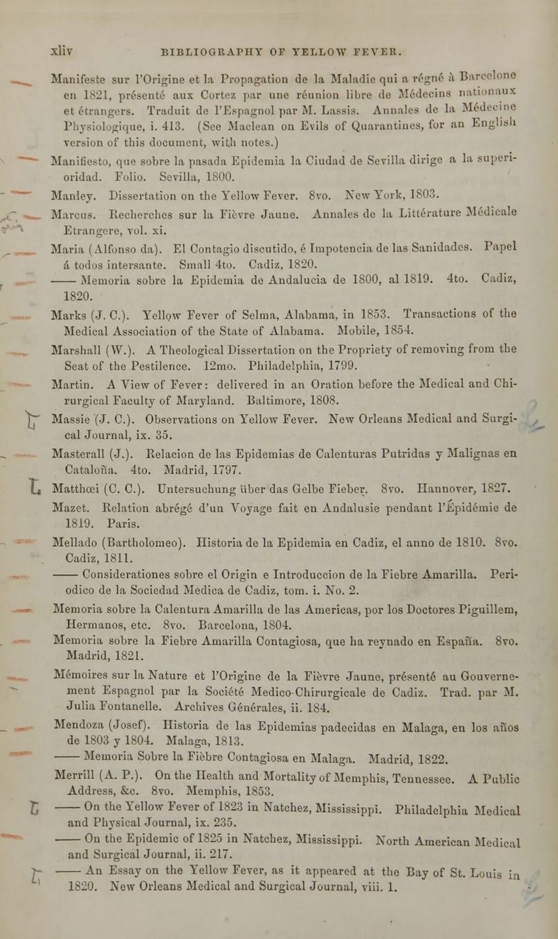 Manifests sur l'Origine et la Propagation de la Maladie qui a regne* a Barcelone en 1821, present^ aux Cortez par une reunion libre de Medecins nationaux etetrangera. Traduit de l'Espagnol par M. Lassie. Annales de la Medecme iologique, i. 413. (See Maclean on Evils of Quarantines, for an English version of this document, with notes.) Manifiesto, que sobre la pasada Epidemia la Ciudad de Sevilla dirige a la superi- oridad. Folio. Sevilla, 1800. Manley. Dissertation on the Yellow Fever. 8vo. New York, 1803. Marcus. Recherches sur la Fievre Jaune. Annales de la Litterature Medieale Etrangere, vol. xi. Maria (Alfonso da). El Contagio discutido, e Impotencia de las Sanidades. Papel a todos intersante. Small 4to. Cadiz, 1820. Memoria sobre la Epidemia de Andalucia de 1S00, al 1819. 4to. Cadiz, 1820. Marks (J. C). Yellow Fever of Selma, Alabama, in 1853. Transactions of the Medical Association of the State of Alabama. Mobile, 1854. Marshall (W.). A Theological Dissertation on the Propriety of removing from the Seat of the Pestilence. 12mo. Philadelphia, 1799. Martin. A Yiew of Fever: delivered in an Oration before the Medical and Chi- rurgical Faculty of Maryland. Baltimore, 1808. V Massie (J. C). Observations on Yellow Fever. New Orleans Medical and Surgi- cal Journal, ix. 35. Masterall (J.). Relacion de las Epidemias de Calenturas Putridas y Malignas en Catalona. 4to. Madrid, 1797. L| Matthoei (C. C). Untersuchung liber das Gelbe Fieber. 8vo. Hannover, 1827. Mazet. Relation abrege d'un Voyage fait en Andalusie pendant l'Epidemie de 1819. Paris. Mellado (Bartholomeo). Historia de la Epidemia en Cadiz, el anno de 1810. 8vo. Cadiz, 1811. Considerationes sobre el Origin e Introduccion de la Fiebre Amarilla. Peri- odico de la Sociedad Medica de Cadiz, torn. i. No. 2. Memoria sobre la Calentura Amarilla de las Americas, por los Doctores Piguillem, Hermanos, etc. 8vo. Barcelona, 1804. Memoria sobre la Fiebre Amarilla Contagiosa, que ha reynado en Espaiia. 8vo. Madrid, 1821. Memoires sur la Nature et l'Origine de la Fievre Jaune, presentd au Gouvernc- ment Espagnol par la Societe Medico-Chirurgicale de Cadiz. Trad, par M. Julia Fontanelle. Archives G6nerales, ii. 184. Mendoza (Josef). Historia de las Epidemias padecidas en Malaga, en los anos de 1803 y 1804. Malaga, 1813. Memoria Sobre la Fiebre Contagiosa en Malaga. Madrid, 1822. Merrill (A. P.). On the Health and Mortality of Memphis, Tennessee. A Public Address, &c. 8vo. Memphis, 1853. E On the Yellow Fever of 1823 in Natchez, Mississippi. Philadelphia Medical and Physical Journal, ix. 235. On the Epidemic of 1825 in Natchez, Mississippi. North American Medical and Surgical Journal, ii. 217. J~ An Essay on the Yellow Fever, as it appeared at the Bay of St. Louis in 1820. New Orleans Medical and Surgical Journal, viii. 1.