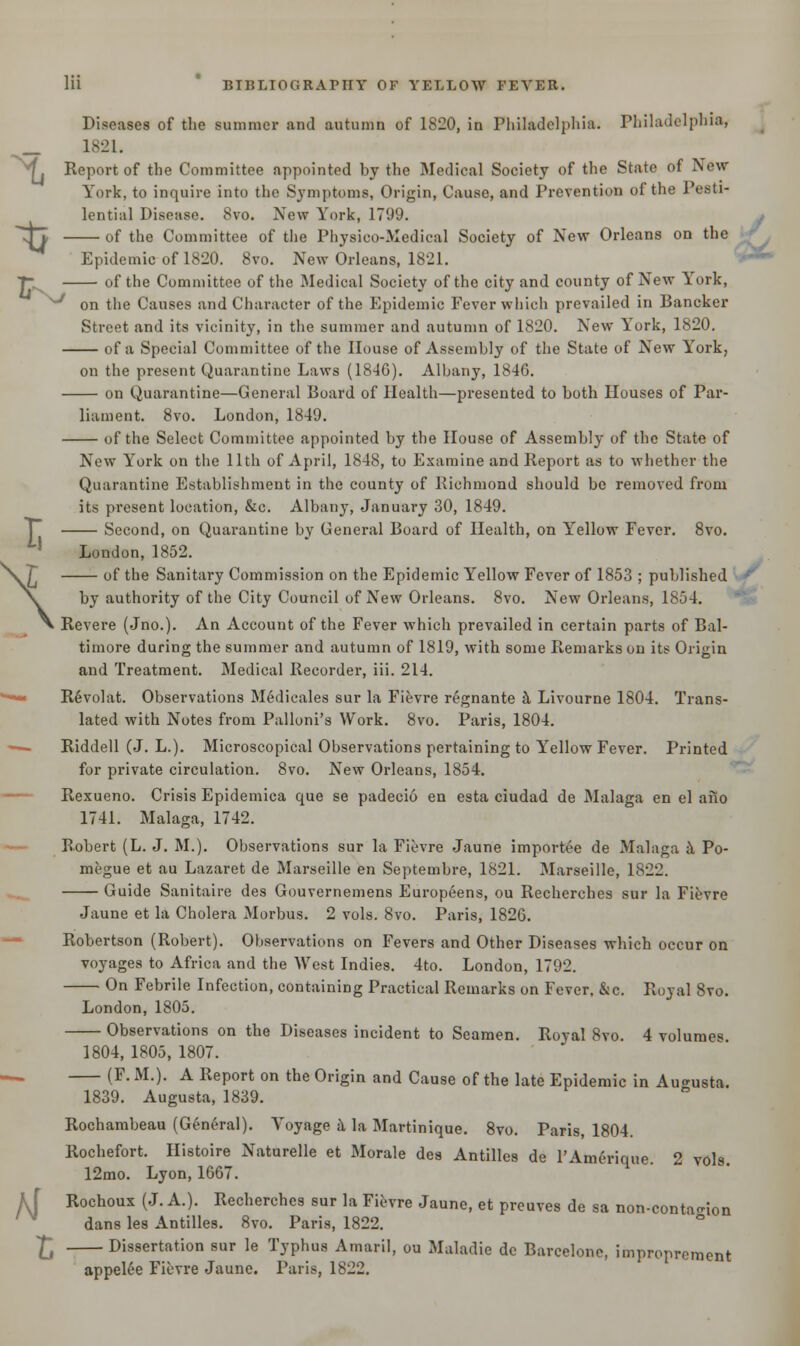 % 1821. Report of the Committee appointed by the Medical Society of the State of New- York, to inquire into the Symptoms, Origin, Cause, and Prevention of the Pesti- lential Disease. 8vo. New York, 1799. ^ of the Committee of the Physico-Medical Society of New Orleans on the Epidemic of 1820. 8vo. New Orleans, 1821. IT of the Committee of the Medical Society of the city and county of New York, ^ on the Causes and Character of the Epidemic Fever which prevailed in Bancker Street and its vicinity, in the summer and autumn of 1820. New York, 1820. of a Special Committee of the House of Assembly of the State of New York, on the present Quarantine Laws (1846). Albany, 184(3. on Quarantine—General Board of Health—presented to both Houses of Par- liament. 8vo. London, 1849. of the Select Committee appointed by the House of Assembly of the State of New York on the 11th of April, 1848, to Examine and Report as to whether the Quarantine Establishment in the county of Richmond should be removed from its present location, &c. Albany, January 30, 1849. Second, on Quarantine by General Board of Health, on Yrellow Fever. 8vo. London, 1852. of the Sanitary Commission on the Epidemic Yellow Fever of 1853 ; published by authority of the City Council of New Orleans. 8vo. New Orleans, 1854. Revere (Jno.). An Account of the Fever which prevailed in certain parts of Bal- timore during the summer and autumn of 1819, with some Remarks on its Origin and Treatment. Medical Recorder, iii. 214. ■• RSvolat. Observations Medicales sur la Fievre regnante a Livourne 1804. Trans- lated with Notes from Palloni's Work. 8vo. Paris, 1804. — Riddell (J. L.). Microscopical Observations pertaining to Yellow Fever. Printed for private circulation. 8vo. New Orleans, 1854. Rexueno. Crisis Epidemica que se padecio en esta ciudad de Malaga en el aiio 1741. Malaga, 1742. Bobert (L. J. M.). Observations sur la Fievre Jaune importee de Malaga a Po- megue et au Lazaret de Marseille en Septembre, 1821. Marseille, 1822. Guide Sanitaire des Gouvernemens Europeens, ou Recherches sur la Fievre Jaune et la Cholera Morbus. 2 vols. 8vo. Paris, 182G. Robertson (Robert). Observations on Fevers and Other Diseases which occur on voyages to Africa and the West Indies. 4to. London, 1792. On Febrile Infection, containing Practical Remarks on Fever, &c. Royal 8vo. London, 1805. Observations on the Diseases incident to Seamen. Royal 8vo. 4 volumes 1804, 1805, 1807. (F. M.). A Report on the Origin and Cause of the late Epidemic in Augusta. 1839. Augusta, 1839. Rochambeau (General). Voyage a la Martinique. 8vo. Paris, 1804. Rochefort. Histoire Naturelle et Morale des Antilles de l'Amerique. 2 vols. 12mo. Lyon, 1667. kl Rochoux (J. A.). Recherches sur la Fievre Jaune, et preuves de sa non-conta^ion dans les Antilles. 8vo. Paris, 1822. Xt Dissertation sur le Typhus Amaril, ou Maladie de Barcelone, improprement appel6e Fievre Jaune. Paris, 1822.