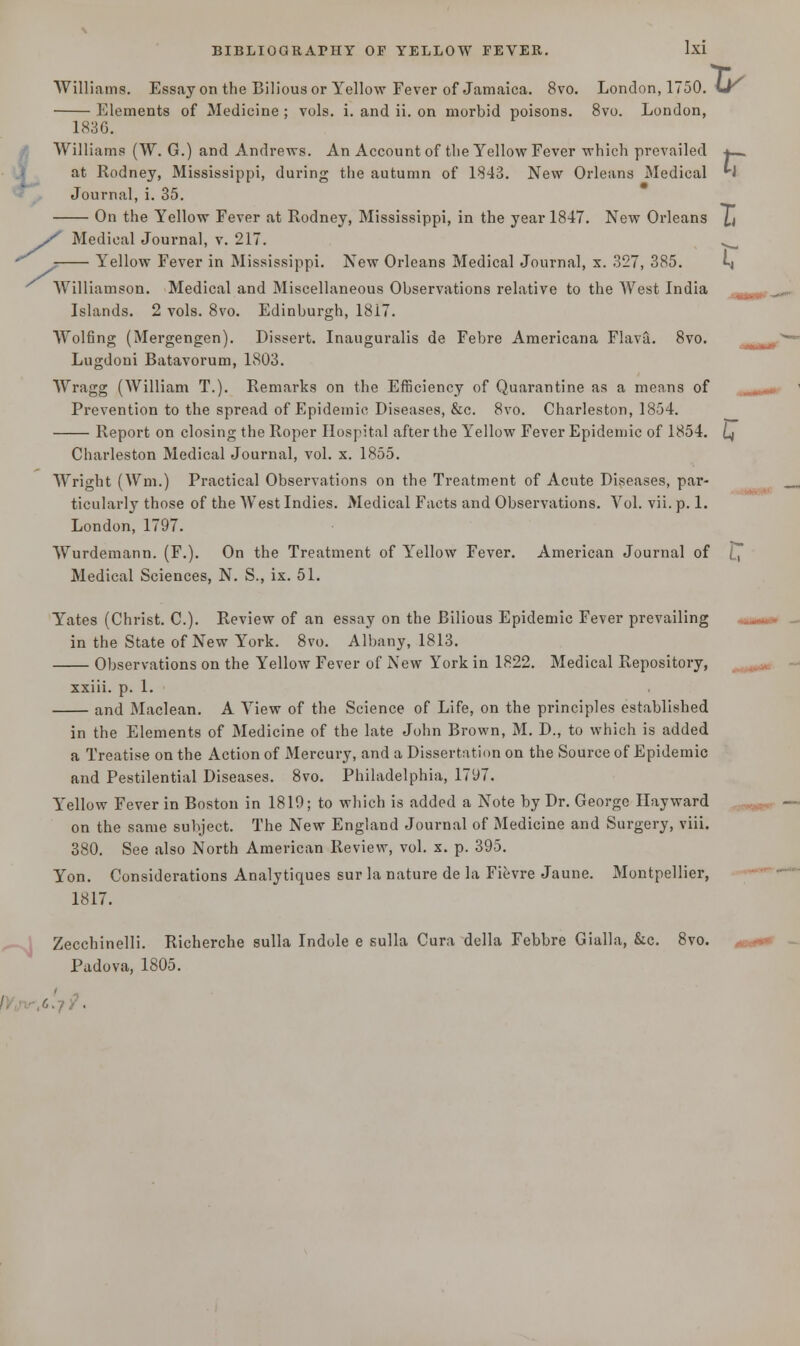 Williams. Essay on the Bilious or Yellow Fever of Jamaica. 8vo. London, 1750. \Jr Elements of Medicine ; vols. i. and ii. on morbid poisons. 8vo. London, 1S3G. Williams (W. G.) and Andrews. An Account of the Yellow Fever which prevailed at Rodney, Mississippi, during the autumn of 1843. New Orleans Medical »• - <-> m Journal, i. 35. On the Yellow Fever at Rodney, Mississippi, in the year 1847. New Orleans J,t X Medical Journal, v. 217. .^ ^ Yellow Fever in Mississippi. New Orleans Medical Journal, x. 327, 385. Lj Williamson. Medical and Miscellaneous Observations relative to the West India Islands. 2 vols. 8vo. Edinburgh, 1817. Wolfing (Mergengen). Dissert. Inauguralis de Febre Americana Flava. 8vo. Lugdoni Batavorum, 1803. Wragg (William T.). Remarks on the Efficiency of Quarantine as a means of Prevention to the spread of Epidemic Diseases, &c. 8vo. Charleston, 1854. Report on closing the Roper Hospital after the Yellow Fever Epidemic of 1854. L) Charleston Medical Journal, vol. x. 1855. Wright (Wm.) Practical Observations on the Treatment of Acute Diseases, par- ticularly those of the West Indies. Medical Facts and Observations. Vol. vii. p. 1. London, 1797. Wurdemann. (F.). On the Treatment of Yellow Fever. American Journal of 1, Medical Sciences, N. S., ix. 51. Yates (Christ. C). Review of an essay on the Bilious Epidemic Fever prevailing in the State of New York. 8vo. Albany, 1813. Observations on the Yellow Fever of New York in 1822. Medical Repository, xxiii. p. 1. and Maclean. A View of the Science of Life, on the principles established in the Elements of Medicine of the late John Brown, M. D., to which is added a Treatise on the Action of Mercury, and a Dissertation on the Source of Epidemic and Pestilential Diseases. 8vo. Philadelphia, 1797. Yellow Fever in Boston in 1819; to which is added a Note by Dr. George Hay ward on the same subject. The New England Journal of Medicine and Surgery, viii. 380. See also North American Review, vol. x. p. 395. Yon. Considerations Analytiques sur la nature de la Fievre Jaune. Montpellier, 1817. Zecchinelli. Richerche sulla Indole e sulla Cura della Febbre Gialla, &c. 8vo. Padova, 1805.