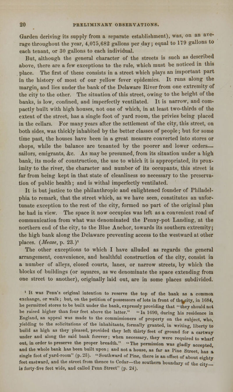 Garden deriving its supply from a separate establishment), was, on an ave- rage throughout the year, 4,075,682 gallons per day; equal to 179 gallons to each tenant, or 30 gallons to each individual. But, although the general character of the streets is such as described above, there are a few exceptions to the rule, which must be noticed in this place. The first of these consists in a street which plays an important part in the history of most of our yellow fever epidemics. It runs along the margin, and lies under the bank of the Delaware River from one extremity of the city to the other. The situation of this street, owing to the height of the banks, is low, confined, and imperfectly ventilated. It is narrow, and com- pactly built with high houses, not one of which, in at least two-thirds of the extent of the street, has a single foot of yard room, the privies being placed in the cellars. For many years after the settlement of the city, this street, on both sides, was thickly inhabited by the better classes of people; but for some time past, the houses have been in a great measure converted into stores or shops, while the balance are tenanted by the poorer and lower orders— sailors, emigrants, &c. As may be presumed, from its situation under a high bank, its mode of construction, the use to which it is appropriated, its prox- imity to the river, the character and number of its occupants, this street is far from being kept in that state of cleanliness so necessary to the preserva- tion of public health; and is withal imperfectly ventilated. It is but justice to the philanthropic and enlightened founder of Philadel- phia to remark, that the street which, as we have seen, constitutes an unfor- tunate exception to the rest of the city, formed no part of the original plan he had in view. The space it now occupies was left as a convenient road of communication from what was denominated the Penny-pot Landing, at the northern end of the city, to the Blue Anchor, towards its southern extremity; the high bank along the Delaware preventing access to the westward at other places. (Mease, p. 23.)' The other exceptions to which I have alluded as regards the general arrangement, convenience, and healthful construction of the city, consist in a number of alleys, closed courts, lanes, or narrow streets, by which the blocks of buildings (or squares, as we denominate the space extending from one street to another), originally laid out, are in some places subdivided. 1 It was Penn's original intention to reserve the top of the bank as a common exchange, or walk; but, on the petition of possessors of lots in front of the-city, in 1684, he permitted stores to be built under the bank, expressly providing that they should not be raised higher than four feet above the latter. In 1690, during his residence in England, an appeal was made to the commissioners of property on the subject, who, yielding to the solicitations of the inhabitants, formally granted, in writing, liberty to build as high as they pleased, provided they left thirty feet of ground for a cartway under and along the said bank forever; when necessary, they were required to wharf out, in order to preserve the proper breadth. The permission was gladly accepted, and the whole bank has been built upon; and not a house, as far as Pine Street has a single foot of yard-room (p. 23). Southward of Pine, there is an offset of about' eighty feet eastward, and the street from thence to Cedar—the southern boundary of the citv is forty-five feet wide, and called Tenn Street (p. 24).
