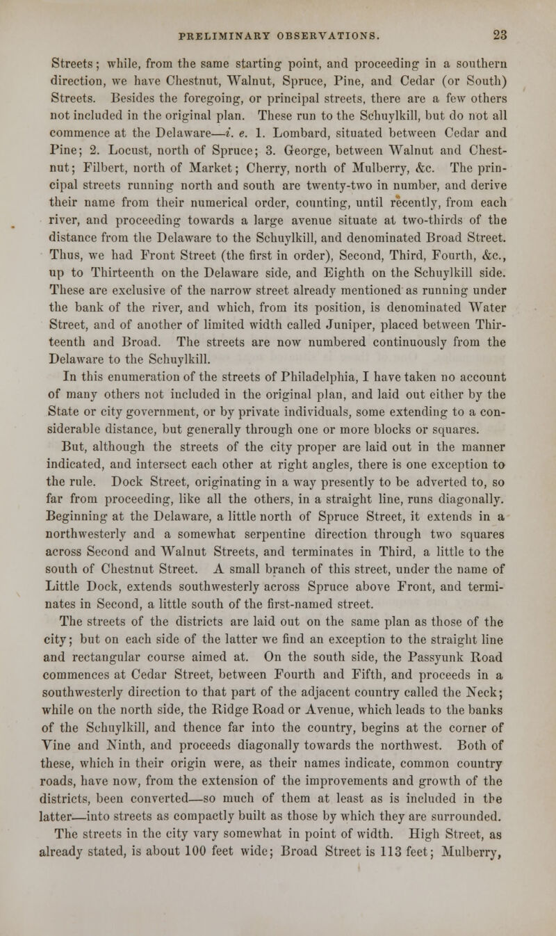 Streets; while, from the same starting point, and proceeding in a southern direction, we have Chestnut, Walnut, Spruce, Pine, and Cedar (or South) Streets. Besides the foi'egoing, or principal streets, there are a few others not included in the original plan. These run to the Schuylkill, but do not all commence at the Delaware—i. e. 1. Lombard, situated between Cedar and Pine; 2. Locust, north of Spruce; 3. George, between Walnut and Chest- nut ; Filbert, north of Market; Cherry, north of Mulberry, &c. The prin- cipal streets running north and south are twenty-two in number, and derive their name from their numerical order, counting, until recently, from each river, and proceeding towards a large avenue situate at two-thirds of the distance from the Delaware to the Schuylkill, and denominated Broad Street. Thus, we had Front Street (the first in order), Second, Third, Fourth, &c, up to Thirteenth on the Delaware side, and Eighth on the Schuylkill side. These are exclusive of the narrow street already mentioned as running under the bank of the river, and which, from its position, is denominated Water Street, and of another of limited width called Juniper, placed between Thir- teenth and Broad. The streets are now numbered continuously from the Delaware to the Schuylkill. In this enumeration of the streets of Philadelphia, I have taken no account of many others not included in the original plan, and laid out either by the State or city government, or by private individuals, some extending to a con- siderable distance, but generally through one or more blocks or squares. But, although the streets of the city proper are laid out in the manner indicated, and intersect each other at right angles, there is one exception to the rule. Dock Street, originating in a way presently to be adverted to, so far from proceeding, like all the others, in a straight line, runs diagonally. Beginning at the Delaware, a little north of Spruce Street, it extends in a northwesterly and a somewhat serpentine direction through two squares across Second and Walnut Streets, and terminates in Third, a little to the south of Chestnut Street. A small branch of this street, under the name of Little Dock, extends southwesterly across Spruce above Front, and termi- nates in Second, a little south of the first-named street. The streets of the districts are laid out on the same plan as those of the city; but on each side of the latter we find an exception to the straight line and rectangular course aimed at. On the south side, the Passyunk Road commences at Cedar Street, between Fourth and Fifth, and proceeds in a southwesterly direction to that part of the adjacent country called the Neck; while on the north side, the Ridge Road or Avenue, which leads to the banks of the Schuylkill, and thence far into the country, begins at the corner of Vine and Ninth, and proceeds diagonally towards the northwest. Both of these, which in their origin were, as their names indicate, common country roads, have now, from the extension of the improvements and growth of the districts, been converted—so much of them at least as is included in the latter—into streets as compactly built as those by which they are surrounded. The streets in the city vary somewhat in point of width. High Street, as already stated, is about 100 feet wide; Broad Street is 113 feet; Mulberry,