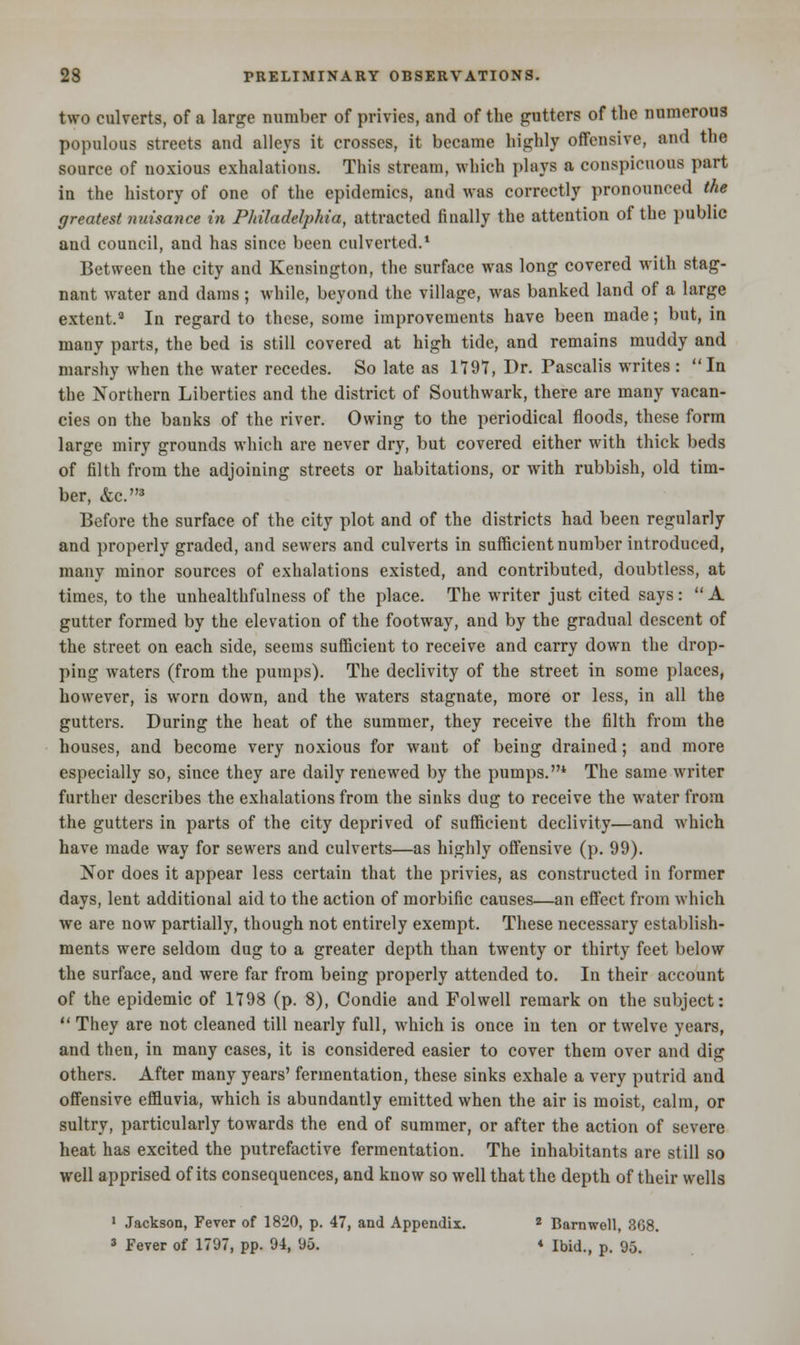 two culverts, of a large number of privies, and of the gutters of the numerous populous streets and alleys it crosses, it became highly offensive, and the source of noxious exhalations. This stream, which plays a conspicuous part in the history of one of the epidemics, and was correctly pronounced the greatest nuisance in Philadelphia, attracted finally the attention of the public and council, and has since been culverted.1 Between the city and Kensington, the surface was long covered with stag- nant water and dams ; while, beyond the village, was banked land of a large extent.8 In regard to these, some improvements have been made; but, in many parts, the bed is still covered at high tide, and remains muddy and marshy when the water recedes. So late as 1797, Dr. Pascalis writes : In the Northern Liberties and the district of Southwark, there are many vacan- cies on the banks of the river. Owing to the periodical floods, these form large miry grounds which are never dry, but covered either with thick beds of filth from the adjoining streets or habitations, or with rubbish, old tim- ber, &c.3 Before the surface of the city plot and of the districts had been regularly and properly graded, and sewers and culverts in sufficient number introduced, many minor sources of exhalations existed, and contributed, doubtless, at times, to the unhealthfulness of the place. The writer just cited says:  A gutter formed by the elevation of the footway, and by the gradual descent of the street on each side, seems sufficient to receive and carry down the drop- ping waters (from the pumps). The declivity of the street in some places, however, is worn down, and the waters stagnate, more or less, in all the gutters. During the heat of the summer, they receive the filth from the houses, and become very noxious for want of being drained; and more especially so, since they are daily renewed by the pumps.4 The same writer further describes the exhalations from the sinks dug to receive the water from the gutters in parts of the city deprived of sufficient declivity—and which have made way for sewers and culverts—as highly offensive (p. 99). Nor does it appear less certain that the privies, as constructed in former days, lent additional aid to the action of morbific causes—an effect from which we are now partially, though not entirely exempt. These necessary establish- ments were seldom dug to a greater depth than twenty or thirty feet below the surface, and were far from being properly attended to. In their account of the epidemic of 1798 (p. 8), Condie and Folwell remark on the subject:  They are not cleaned till nearly full, which is once in ten or twelve years, and then, in many cases, it is considered easier to cover them over and dig others. After many years' fermentation, these sinks exhale a very putrid and offensive effluvia, which is abundantly emitted when the air is moist, calm, or sultry, particularly towards the end of summer, or after the action of severe heat has excited the putrefactive fermentation. The inhabitants are still so well apprised of its consequences, and know so well that the depth of their wells 1 Jackson, Fever of 1820, p. 47, and Appendix. 2 Barnwell, 368. 3 Fever of 1797, pp. 94, 95. * Ibid., p. 95.