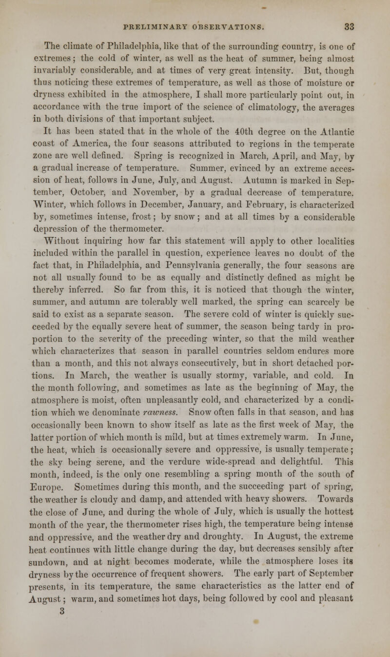 The climate of Philadelphia, like that of the surrounding country, is one of extremes; the cold of winter, as well as the heat of summer, being almost invariably considerable, and at times of very great intensity. But, though thus noticing these extremes of temperature, as well as those of moisture or dryness exhibited in the atmosphere, I shall more particularly point out, in accordance with the true import of the science of climatology, the averages in both divisions of that important subject. It has been stated that in the whole of the 40th degree on the Atlantic coast of America, the four seasons attributed to regions in the temperate zone are well defined. Spring is recognized in March, April, and May, by a gradual increase of temperature. Summer, evinced by an extreme acces- sion of heat, follows in June, July, and August. Autumn is marked in Sep- tember, October, and November, by a gradual decrease of temperature. Winter, which follows in December, January, and February, is characterized by, sometimes intense, frost; by snow; and at all times by a considerable depression of the thermometer. Without inquiring how far this statement will apply to other localities included within the parallel in question, experience leaves no doubt of the fact that, in Philadelphia, and Pennsylvania generally, the four seasons are not all usually found to be as equally and distinctly defined as might be thereby inferred. So far from this, it is noticed that though the winter, summer, and autumn are tolerably well marked, the spring can scarcely be said to exist as a separate season. The severe cold of winter is quickly suc- ceeded by the equally severe heat of summer, the season being tardy in pro- portion to the severity of the preceding winter, so that the mild weather which characterizes that season in parallel countries seldom endures more than a month, and this not always consecutively, but in short detached por- tions. In March, the weather is usually stormy, variable, and cold. In the month following, and sometimes as late as the beginning of May, the atmosphere is moist, often unpleasantly cold, and characterized by a condi- tion which we denominate rawness. Snow often falls in that season, and has occasionally been known to show itself as late as the first week of May, the latter portion of which month is mild, but at times extremely warm. In June, the heat, which is occasionally severe and oppressive, is usually temperate; the sky being serene, and the verdure wide-spread and delightful. This month, indeed, is the only one resembling a spring month of the south of Europe. Sometimes during this month, and the succeeding part of spring, the weather is cloudy and damp, and attended with heavy showers. Towards the close of June, and during the whole of July, which is usually the hottest month of the year, the thermometer rises high, the temperature being intense and oppressive, and the weather dry and droughty. In August, the extreme heat continues with little change during the day, but decreases sensibly after sundown, and at night becomes moderate, while the atmosphere loses its dryness by the occurrence of frequent showers. The early part of September presents, in its temperature, the same characteristics as the latter end of August; warm, and sometimes hot days, being followed by cool and pleasant 3